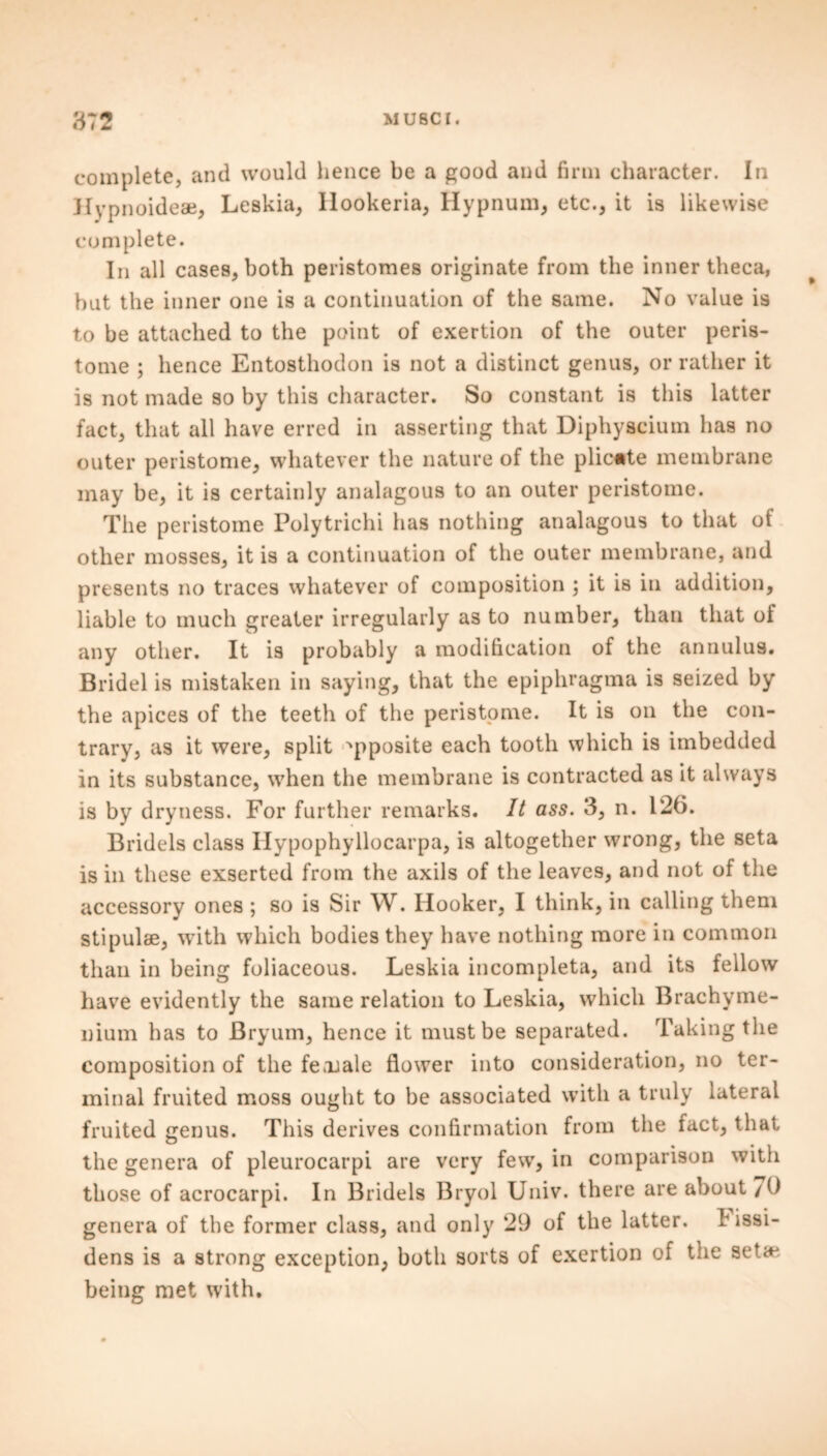 complete, and would hence be a good and firm character. In Hypnoideae, Leskia, Ilookeria, Hypnum, etc., it is likewise complete. In all cases, both peristomes originate from the inner theca, but the inner one is a continuation of the same. No value is to be attached to the point of exertion of the outer peris- tome ; hence Entosthodon is not a distinct genus, or rather it is not made so by this character. So constant is this latter fact, that all have erred in asserting that Diphyscium has no outer peristome, whatever the nature of the plicate membrane may be, it is certainly analagous to an outer peristome. The peristome Polytrichi has nothing analagous to that of other mosses, it is a continuation of the outer membrane, and presents no traces whatever of composition ; it is in addition, liable to much greater irregularly as to number, than that of any other. It is probably a modification of the annulus. Bridel is mistaken in saying, that the epiphragma is seized by the apices of the teeth of the peristome. It is on the con- trary, as it were, split opposite each tooth which is imbedded in its substance, when the membrane is contracted as it always is by dryness. For further remarks. It ass. 3, n. 126. Bridels class Ilypophyllocarpa, is altogether wrong, the seta is in these exserted from the axils of the leaves, and not of the accessory ones ; so is Sir W. Hooker, I think, in calling them stipulae, with which bodies they have nothing more in common than in being foliaceous. Leskia incompleta, and its fellow have evidently the same relation to Leskia, which Brachyme- nium has to Bryum, hence it must be separated. Taking the composition of the female flower into consideration, no ter- minal fruited moss ought to be associated with a truly lateral fruited genus. This derives confirmation from the fact, that the genera of pleurocarpi are very few, in comparison with those of acrocarpi. In Bridels Bryol Univ. there are about /0 genera of the former class, and only 29 of the latter, t issi- dens is a strong exception, both sorts of exertion of the seta-* being met with.