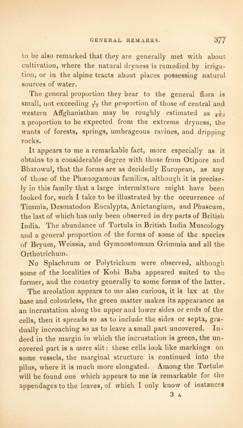 to be also remarked that they are generally met with about cultivation, where the natural dryness is remedied by irriga- tion, or in the alpine tracts about places possessing natural sources of water. The general proportion they bear to the general flora is small, not exceeding T*T the proportion of those of central and western Affghanisthan may be roughly estimated as a proportion to be expected from the extreme dryness, the wants of forests, springs, umbrageous ravines, and dripping rocks. It appears to me a remarkable fact, more especially as it obtains to a considerable degree with those from Otipore and Bharowul, that the forms are as decidedly European, as any of those of the Phaenogamous families, although it is precise- ly in this family that a large intermixture might have been looked for, such I take to be illustrated by the occurrence of Timmia, Desmatodon Encalypta, Anictangium, and Fhascum, the last of which has only been observed in dry parts of British India. The abundance of Tortula in British India Muscology and a general proportion of the forms of some of the species of Bryum, Weissia, and Gymnostomum Grimmia and all the Ortho trichum. No Splachnum or Polytrichum were observed, although some of the localities of Kohi Baba appeared suited to the former, and the country generally to some forms of the latter. The areolation appears to me also curious, it is lax at the base and colourless, the green matter makes its appearance as an incrustation along the upper and lower sides or ends of the cells, then it spreads so as to include the sides or septa, gra- dually incroaching so as to leave a small part uncovered. In- deed in the margin in which the incrustation is green, the un- covered part is a mere slit: these cells look like markings on some vessels, the marginal structure is continued into the pilus, where it is much more elongated. Among the Tortul* will be found one which appears to me is remarkable for the appendages to the leaves, of which I only know of instances 3 A