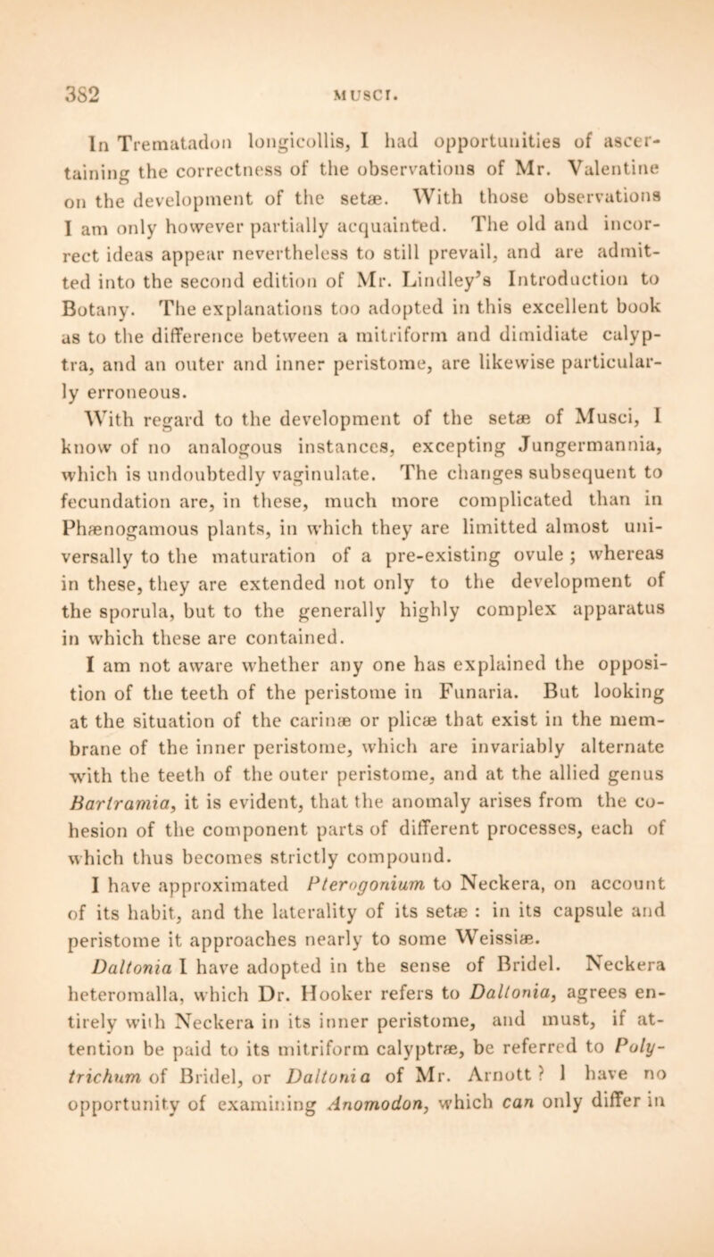 In Trematadon longicollis, I had opportunities of ascer- taining the correctness of the observations of Mr. Valentine on the development of the setae. With those observations I am only however partially acquainted. The old and incor- rect ideas appear nevertheless to still prevail, and are admit- ted into the second edition of Mr. Lindley’s Introduction to Botany. The explanations too adopted in this excellent book as to the difference between a mitriform and dimidiate calyp- tra, and an outer and inner peristome, are likewise particular- ly erroneous. With regard to the development of the setae of Musci, I know of no analogous instances, excepting Jungermannia, which is undoubtedly vaginulate. The changes subsequent to fecundation are, in these, much more complicated than in Phaenogatnous plants, in which they are limitted almost uni- versally to the maturation of a pre-existing ovule ; whereas in these, they are extended not only to the development of the sporula, but to the generally highly complex apparatus in which these are contained. I am not aware whether any one has explained the opposi- tion of the teeth of the peristome in Funaria. But looking at the situation of the carinae or plicae that exist in the mem- brane of the inner peristome, which are invariably alternate with the teeth of the outer peristome, and at the allied genus Barlramia, it is evident, that the anomaly arises from the co- hesion of the component parts of different processes, each of which thus becomes strictly compound. I have approximated P terogonium to Neckera, on account of its habit, and the laterality of its setae : in its capsule and peristome it approaches nearly to some Weissiae. Daltonia I have adopted in the sense of Bridel. Neckera heteromalla, which Dr. Hooker refers to Daltonia, agrees en- tirely with Neckera in its inner peristome, and must, if at- tention be paid to its mitriform calyptrae, be referred to Poly- trichum of Bridel, or Daltonia of Mr. Arnott ? 1 have no opportunity of examining Anomodon, which can only differ in