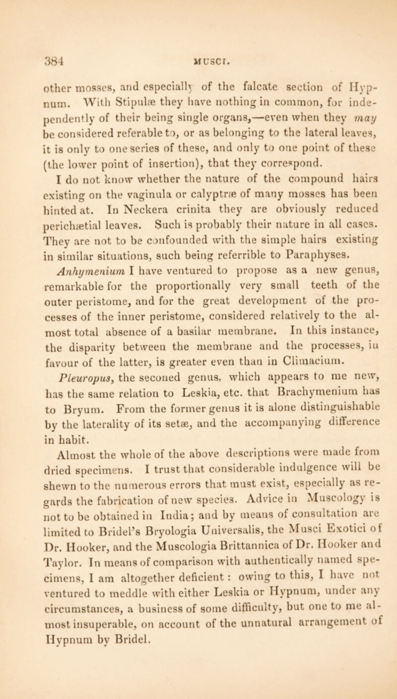other mosses, and especially of the falcate section of Hyp- num. With Stipulse they have nothing in common, for inde- pendently of their being single organs,—even when they may be considered referable to, or as belonging to the lateral leaves, it is only to one series of these, and only to one point of these (the lower point of insertion), that they correspond. I do not know whether the nature of the compound hairs existing on the vaginula or calyptne of many mosses has been hinted at. In Neckera crinita they are obviously reduced perichaetial leaves. Such is probably their nature in all cases. They are not to be confounded with the simple hairs existing in similar situations, such being referable to Paraphyses. Anhymenium I have ventured to propose as a new genus, remarkable for the proportionally very small teeth of the outer peristome, and for the great development of the pro- cesses of the inner peristome, considered relatively to the al- most total absence of a basilar membrane. In this instance, the disparity between the membrane and the processes, in favour of the latter, is greater even than in Climacium. Pleuropus, the seconed genus, which appears to me new, has the same relation to Leskia, etc. that Brachymenium has to Bryum. From the former genus it is alone distinguishable by the laterality of its setae, and the accompanying difference in habit. Almost the whole of the above descriptions were made from dried specimens. I trust that considerable indulgence will be shewn to the numerous errors that must exist, especially as re- gards the fabrication of new species. Advice in Muscology is not to be obtained in India; and by means of consultation are limited to Bridel’s Bryologia Universalis, the Musci Exotici ot Dr. Hooker, and the Muscologia Brittannica of Dr. Hooker and Taylor. In means of comparison with authentically named spe- cimens, I am altogether deficient : owing to this, I have not ventured to meddle with either Leskia or Hypnum, under an\ circumstances, a business of some difficulty, but one to me al- most insuperable, on account of the unnatural arrangement of Hvpnum by Bridel.