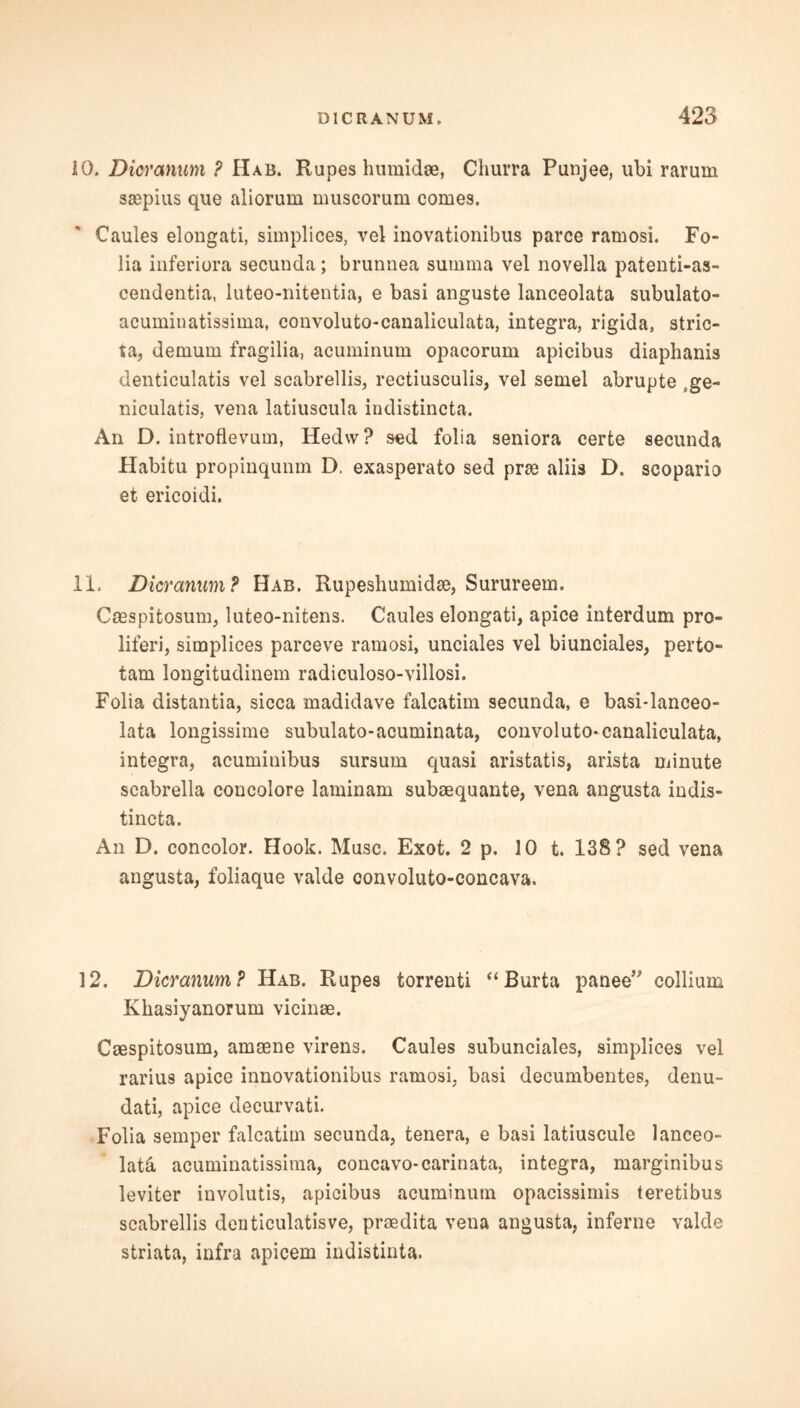 10. Dicranum ? Hab. Rupes humidae, Churra Punjee, ubi rarum saspius que aliorum muscorum comes. Caules elongati, simplices, vel inovationibus parce ramosi. Fo- lia inferiora secunda; brunnea summa vel novella patenti-as- cendentia, luteo-nitentia, e basi anguste lanceolata subulato- acuminatissima, convoluto-canaliculata, integra, rigida, stric- ta, demum fragilia, acuminum opacorum apicibus diaphanis denticulatis vel scabrellis, rectiusculis, vel semel abrupte tge- niculatis, vena latiuscula indistincta. An D. introflevum, Hedvv? sed folia seniora certe secunda Habitu propinqunm D. exasperato sed pne aliis D. scopario et erieoidi. 11, Dicranum? Hab. Rupeshumidse, Surureem. Casspitosum, luteo-nitens. Caules elongati, apice interdum pro- liferi, simplices parceve ramosi, unciales vel biunciales, perto- tam longitudinem radiculoso-villosi. Folia distantia, sicca madidave falcatim secunda, e basi-lanceo- lata longissime subulato-acuminata, convoluto-canaliculata, integra, acuminibus sursum quasi aristatis, arista minute scabrella concolore laminam subaequante, vena angusta indis- tincta. An D. concoloi*. Hook. Muse. Exot. 2 p. 10 t. 138? sed vena angusta, foliaque valde convoluto-concava. 12. Dicranum? Hab. Rupes torrenti “ Burta panee” collium Khasiyanorum vicinae. Caespitosum, amaene virens. Caules subunciales, simplices vel rarius apice innovationibus ramosi, basi decumbentes, denu- dati, apice decurvati. Folia semper falcatim secunda, tenera, e basi latiuscule lanceo- late acuminatissima, concavo-carinata, integra, marginibus leviter involutis, apicibus acuminum opacissimis teretibus scabrellis denticulatisve, prsedita vena angusta, inferne valde striata, infra apicem indistinta.