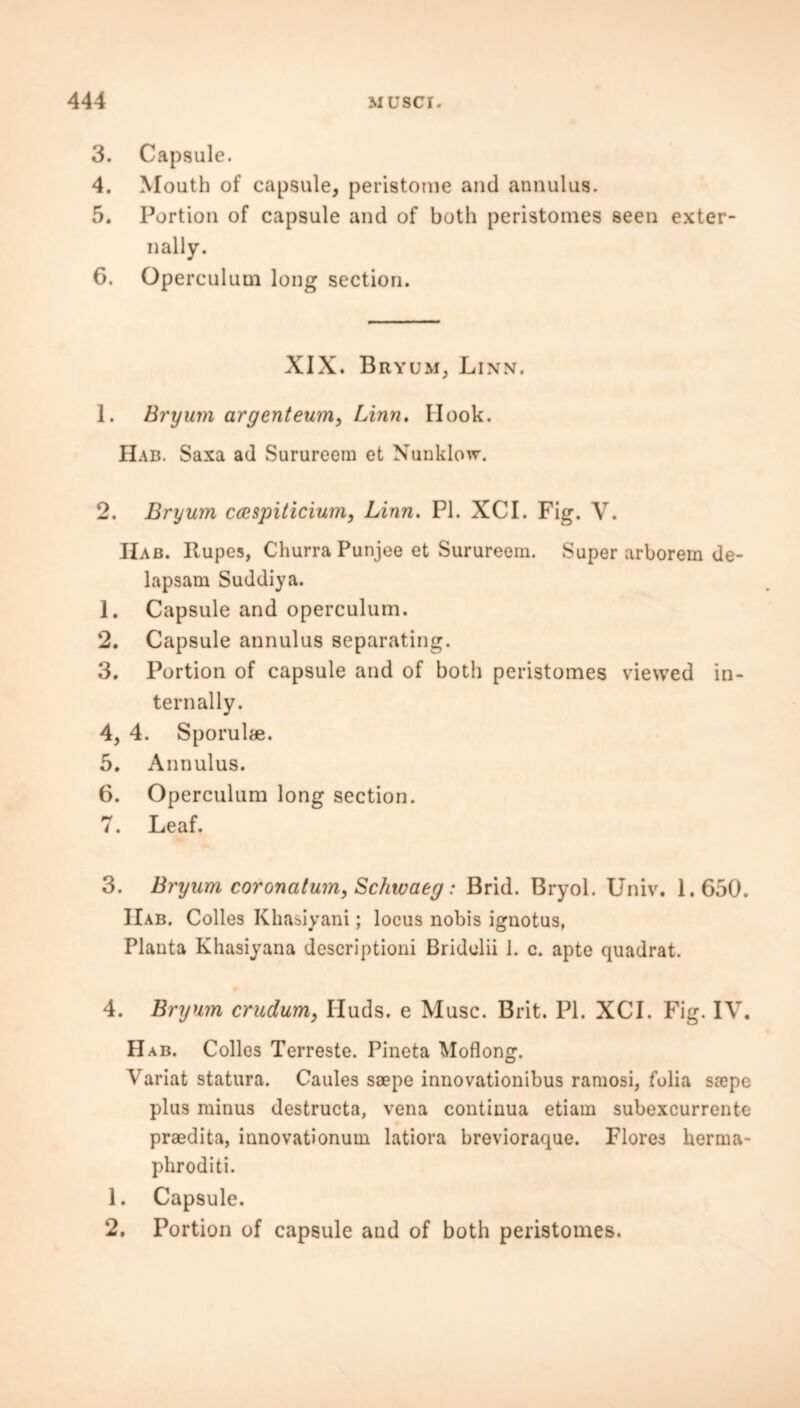 3. Capsule. 4. Mouth of capsule, peristome and annulus. 5. Portion of capsule and of both peristomes seen exter- nally. 6. Operculum long section. XIX. Bryum, Linn. 1. Bryum argenteum, Linn. Hook. Hab. Saxa ad Surureera et Nunklow. 2. Bryum ccespiticium, Linn. PI. XCI. Fig. V. Hab. Rupes, Churra Punjee et Surureern. Super arborem de- lapsam Suddiya. 1. Capsule and operculum. 2. Capsule annulus separating. 3. Portion of capsule and of both peristomes viewed in- ternally. 4. 4. Sporulae. 5. Annulus. 6. Operculum long section. 7. Leaf. 3. Bryum coronatum, Schwaeg: Brid. Bryol. Univ. 1.650. IIab. Colles Khasiyani; locus nobis ignotus, Planta Khasiyana descriptioni Bridolii 1. c. apte quadrat. 4. Bryum crudum, Iluds. e Muse. Brit. PI. XCI. Fig. IV. Hab. Colies Terreste. Pineta Moflong. Variat statura. Caules saape innovationibus ramosi, folia soepe plus minus destructa, vena continua etiam subexcurrente praedita, innovationum latiora brevioraque. Flores herma- phroditi. 1. Capsule. 2. Portion of capsule and of both peristomes.