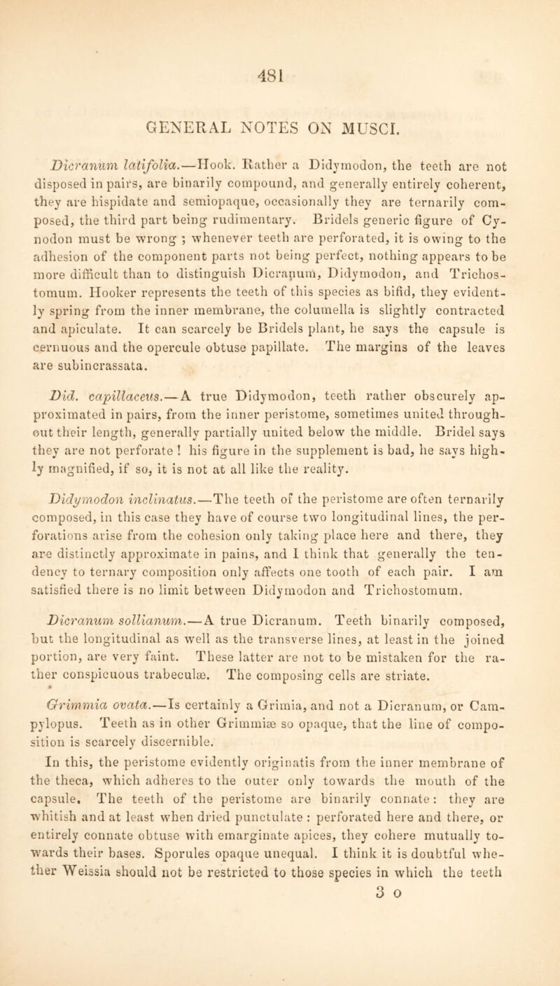 48 i GENERAL NOTES ON MUSCI. Dicranum latifolia.—Hook. Rather a Didymodon, the teeth are not disposed in pairs, are binarily compound, and generally entirely coherent, they are hispidate and semiopaque, occasionally they are ternarily com- posed, the third part being rudimentary. Bridels generic figure of Cy- nodon must be wrong ; whenever teeth are perforated, it is owing to the adhesion of the component parts not being perfect, nothing appears to be more difficult than to distinguish Dicranum, Didymodon, and Trichos- tomum. Hooker represents the teeth of this species as bifid, they evident- ly spring from the inner membrane, the columella is slightly contracted and apiculate. It can scarcely be Bridels plant, he says the capsule is cernuous and the opercule obtuse papillate. The margins of the leaves are subincrassata. Did. ccipillaceus. — A true Didymodon, teeth rather obscurely ap- proximated in pairs, from the inner peristome, sometimes united through- out their length, generally partially united below the middle. Bridel says they are not perforate ! his figure in the supplement is bad, he says high- ly magnified, if so, it is not at all like the reality. Didymodon inclinatus.—The teeth of the peristome are often ternarily composed, in this case they have of course two longitudinal lines, the per- forations arise from the cohesion only taking place here and there, they are distinctly approximate in pains, and I think that generally the ten- dency to ternary composition only affects one tooth of each pair. I am satisfied there is no limit between Didymodon and Trichostomurn. Dicranum sollianum. — A true Dicranum. Teeth binarily composed, but the longitudinal as well as the transverse lines, at least in the joined portion, are very faint. These latter are not to be mistaken for the ra- ther conspicuous trabeeulm. The composing cells are striate. Grimmia ovata. — Is certainly a Grimia, and not a Dicranum, or Cam- pylopus. Teeth as in other Grimmiae so opaque, that the line of compo- sition is scarcely discernible. In this, the peristome evidently originatis from the inner membrane of the theca, which adheres to the outer onlv towards the mouth of the capsule. The teeth of the peristome are binarily connate: they are whitish and at least when dried punctulate : perforated here and there, or entirely connate obtuse with emarginate apices, they cohere mutually to- wards their bases. Sporules opaque unequal. I think it is doubtful whe- ther Weissia should not be restricted to those species in which the teeth