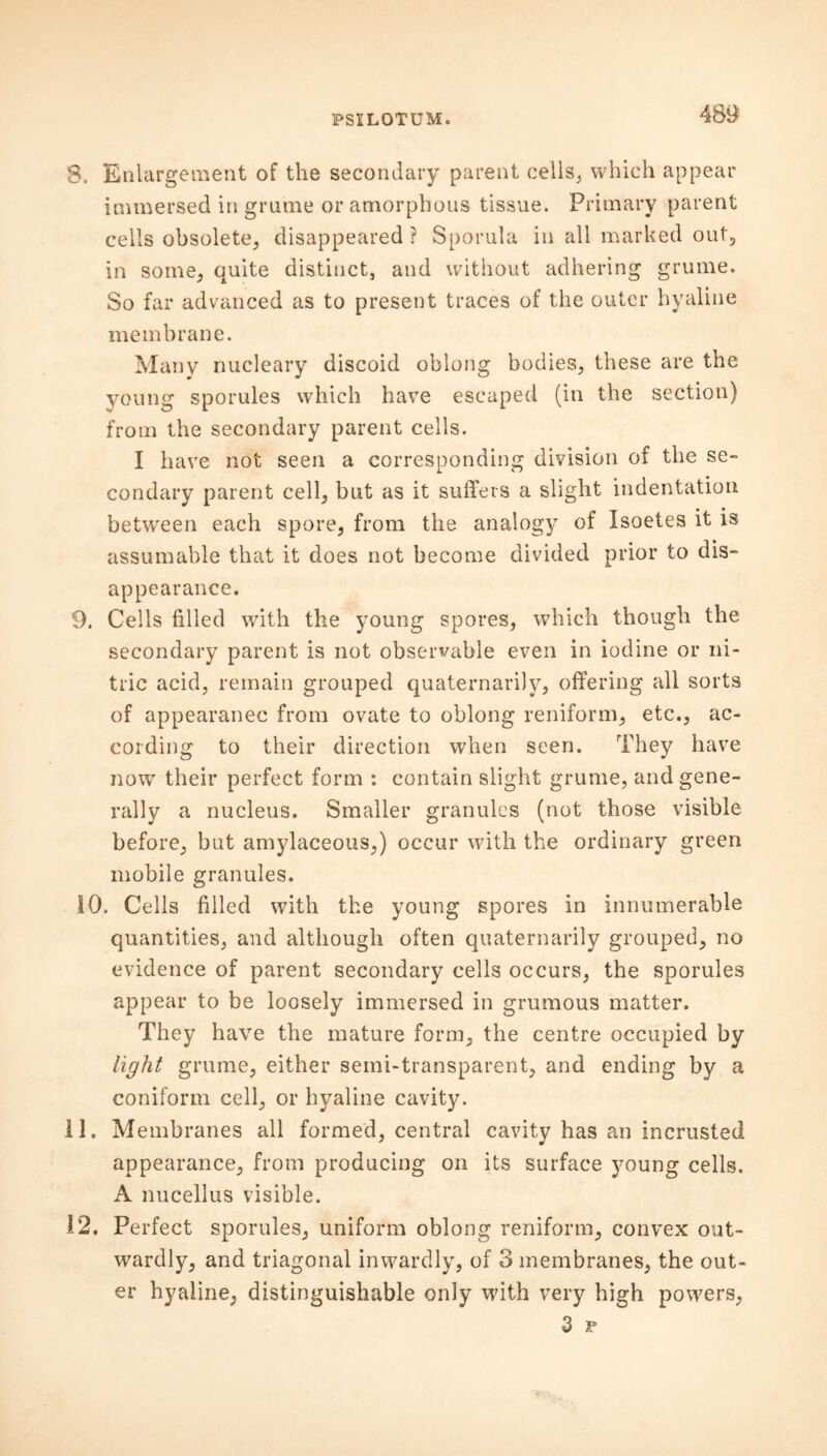 8. Enlargement of the secondary parent cells, which appear immersed in grume or amorphous tissue. Primary parent cells obsolete, disappeared ? Sporula in all marked out, in some, quite distinct, and without adhering grume. So far advanced as to present traces of the outer hyaline membrane. Many nucleary discoid oblong bodies, these are the young sporules which have escaped (in the section) from the secondary parent cells. I have not seen a corresponding division of the se- condary parent cell, but as it suffers a slight indentation between each spore, from the analogy of Isoetes it is assumable that it does not become divided prior to dis- appearance. 9. Cells filled with the young spores, which though the secondary parent is not observable even in iodine or ni- tric acid, remain grouped quaternarily, offering all sorts of appearance from ovate to oblong reniform, etc., ac- cording to their direction when seen. They have now their perfect form : contain slight grume, and gene- rally a nucleus. Smaller granules (not those visible before, but amylaceous,) occur with the ordinary green mobile granules. 10. Cells filled with the young spores in innumerable quantities, and although often quaternarily grouped, no evidence of parent secondary cells occurs, the sporules appear to be loosely immersed in grumous matter. They have the mature form, the centre occupied by light grume, either semi-transparent, and ending by a coniform cell, or hyaline cavity. 11. Membranes all formed, central cavity has an incrusted appearance, from producing on its surface young cells. A nucellus visible. 12. Perfect sporules, uniform oblong reniform, convex out- wardly, and triagonal inwardly, of 3 membranes, the out- er hyaline, distinguishable only with very high powers, 3 r