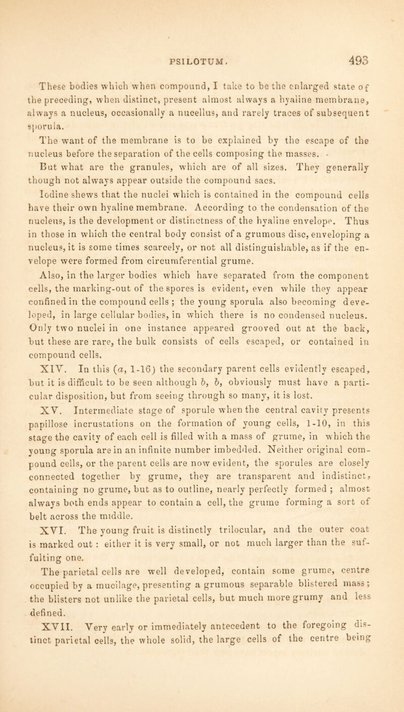 These bodies which when compound, I take to be the enlarged state of the preceding, when distinct, present almost always a hyaline membrane, always a nucleus, occasionally a nucellus, and rarely traces of subsequent sporula. The want of the membrane is to be explained by the escape of the nucleus before the separation of the cells composing the masses. * But what are the granules, which are of all sizes. They generally though not always appear outside the compound sacs. Iodine shews that the nuclei which is contained in the compound cells have their own hyaline membrane. According to the condensation of the nucleus, is the development or distinctness of the hyaline envelope. Thus in those in which the central body consist of a grumous disc, enveloping a nucleus, it is some times scarcely, or not all distinguishable, as if the en- velope were formed from circumferential grume. Also, in the larger bodies which have separated from the component cells, the marking-out of the spores is evident, even while they appear confined in the compound cells ; the young sporula also becoming deve- loped, in large cellular bodies, in which there is no condensed nucleus. Only two nuclei in one instance appeared grooved out at the back, but these are rare, the bulk consists of cells escaped, or contained in compound cells. XIY. In this (a, 1-16) the secondary parent cells evidently escaped, but it is difficult to be seen although b, b, obviously must have a parti- cular disposition, but from seeing through so many, it is lost. XV. Intermediate stage of sporule when the central cavity presents papillose incrustations on the formation of young cells, 1-10, in this stage the cavity of each cell is filled with a mass of grume, in which the young sporula are in an infinite number imbedded. Neither original com- pound cells, or the parent cells are now evident, the sporules are closely connected together by grume, they are transparent and indistinct, containing no grume, but as to outline, nearly perfectly formed ; almost always both ends appear to contain a cell, the grume forming a sort of belt across the middle. XVI. The young fruit is distinctly trilocular, and the outer coat is marked out : either it is very small, or not much larger than the suf- fulting one.. The parietal cells are well developed, contain some grume, centre occupied by a mucilage, presenting a grumous separable blistered mass; the blisters not unlike the parietal cells, but much more grumy and less defined. XVII. Very early or immediately antecedent to the foregoing dis- tinct parietal cells, the whole solid, the large cells of the centre being