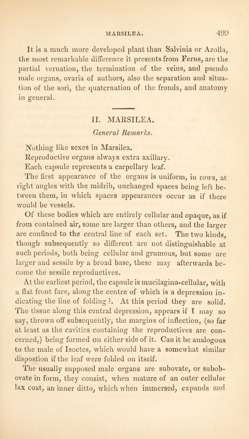 It is a much more developed plant than Salvinia or Azolla, the most remarkable difference it presents from Ferns, are the partial vernation, the termination of the veins, and pseudo male organs, ovaria of authors, also the separation and situa- tion of the sori, the quaternation of the fronds, and anatomy in general. II. MARSILEA. General Remarks. Nothing like sexes in Marsilea. Reproductive organs always extra axillary. Each capsule represents a carpellary leaf. The first appearance of the organs is uniform, in rows, at right angles with the midrib, unchanged spaces being left be- tween them, in which spaces appearances occur as if there would be vessels. Of these bodies which are entirely cellular and opaque, as if from contained air, some are larger than others, and the larger are confined to the central line of each set. The two kinds, though subsequently so different are not distinguishable at such periods, both being cellular and grumous, but some are larger and sessile by a broad base, these may afterwards be- come the sessile reproductives. At the earliest period, the capsule is mucilagino-cellular, with a flat front face, along the centre of which is a depression in- dicating the line of folding ?. At this period they are solid. The tissue along this central depression, appears if I may so say, thrown off subsequently, the margins of inflection, (so far at least as the cavities containing the reproductives are con- cerned,) being formed on either side of it. Can it be analogous to the male of Isoetes, which would have a somewhat similar dispostion if the leaf were folded on itself. The usually supposed male organs are subovate, or subob- ovate in form, they consist, when mature of an outer cellular lax coat, an inner ditto, which when immersed, expands and