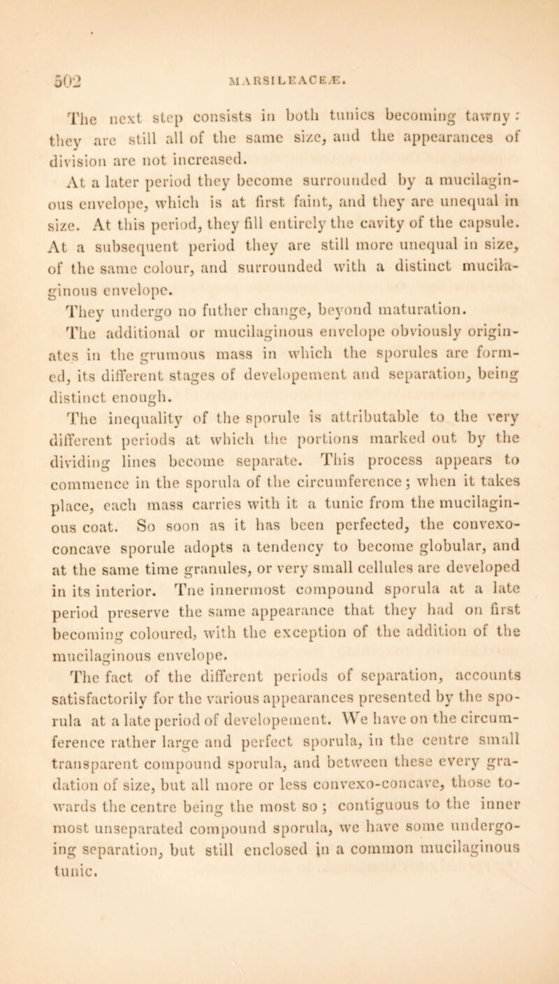 Tlie next step consists in both tunics becoming tawny : they are still all of the same size, and the appearances of division are not increased. At a later period they become surrounded by a mucilagin- ous envelope, which is at first faint, and they are unequal in size. At this period, they fill entirely the cavity of the capsule. At a subsequent period they are still more unequal in size, of the same colour, and surrounded with a distinct mucila- ginous envelope. They undergo no father change, beyond maturation. The additional or mucilaginous envelope obviously origin- ates in the grumous mass in which the sporules are form- ed, its different stages of developement and separation, being distinct enough. The inequality of the sporule is attributable to the very different periods at which the portions marked out bjr the dividing lines become separate. This process appears to commence in the sporula of the circumference; when it takes place, each mass carries with it a tunic from the mucilagin- ous coat. So soon as it has been perfected, the convexo- concave sporule adopts a tendency to become globular, and at the same time granules, or very small cellules are developed in its interior. Tne innermost compound sporula at a late period preserve the same appearance that they had on first becoming coloured, with the exception of the addition of the mucilaginous envelope. The fact of the different periods of separation, accounts satisfactorily for the various appearances presented by the spo- rula at a late period of developement. We have on the circum- ference rather large and perfect sporula, in the centre small transparent compound sporula, and between these every gra- dation of size, but all more or less convexo-concave, those to- wards the centre being the most so ; contiguous to the inner most unseparated compound sporula, we have some undergo- ing separation, but still enclosed in a common mucilaginous tunic.