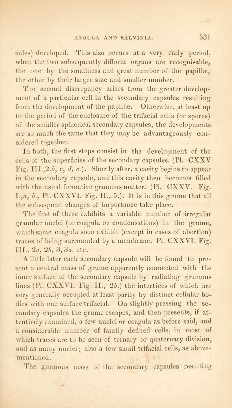 sules) developed. This also occurs at a very early period, when the two subsequently differm organs are recognisable, the one by the smallness and great number of the papillae, the other by their larger size and smaller number. The second discrepancy arises from the greater develop- ment of a particular cell in the secondary capsules resulting from the development of the papillae. Otherwise, at least up to the period of the enclosure of the trifacial cells (or spores) of the smaller sphaericai secondary capsules, the developments are so much the same that they may be advantageously con- sidered together. In both, the first steps consist in the development of the cells of the superficies of the secondary capsules. (PI. CXXV Fig. III.,*2.Zq c, cl, e.). Shortly after, a cavity begins to appear in the secondary capsule, and this cavity then becomes filled with the usual formative grumous matter. (PI. CXXV. Fig. 1., a, b., PI. CXXVI. Fig. II., 6.). It is in this grume that all the subsequent changes of importance take place. The first of these exhibits a variable number of irregular granular nuclei (or coagula or condensations) in the grume, which same coagula soon exhibit (except in cases of abortion) traces of being surrounded by a membrane. PI. CXXVI. Fig. 111., 2a, 2b, 3, 3a. etc. A little later each secondary capsule will be found to pre- sent a central mass of grume apparently connected with the inner surface of the secondary capsule by radiating grumous lines (PL CXXVI. Fig. II., 2b.) the intertices of which are very generally occupied at least partly by distinct cellular bo- dies with one surface trifacial. On slightly pressing the se- condary capsules the grume escapes, and then presents, if at- tentively examined, a few nuclei or coagula as before said, and a considerable number of faintly defined cells, in most of which traces are to be seen of ternary or quaternary division, and as many nuclei; also a few small trifacial cells, as above- mentioned. The grumous mass of the secondary capsules resulting