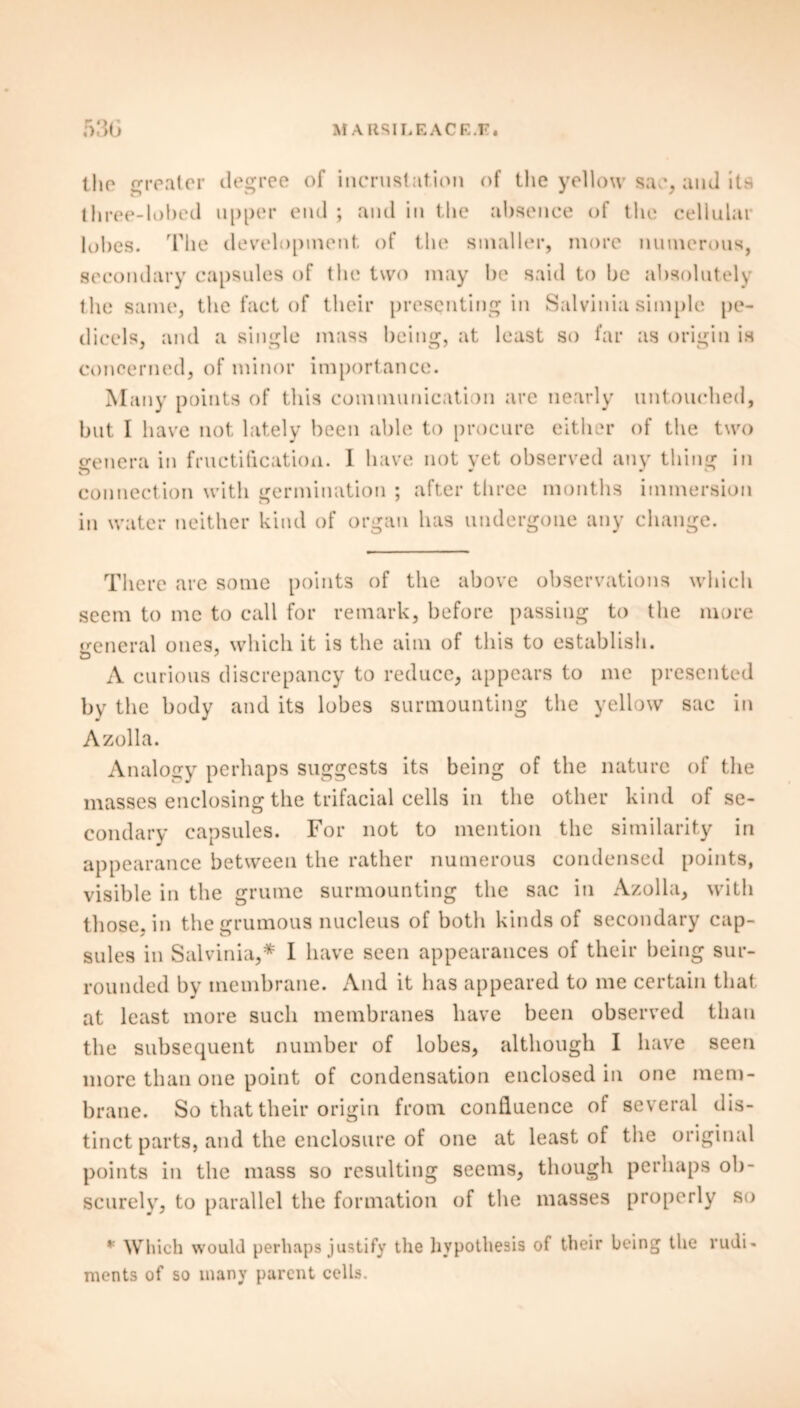 the greater degree of incrustation of the yellow sac, and its three-lobed upper end ; and in the absence of the cellular lobes. The development of the smaller, more numerous, secondary capsules of the two may be said to be absolutely the same, the fact of their presenting in Salvinia simple pe- dicels, and a single mass being, at least so far as origin is concerned, of minor importance. Many points of this communication are nearly untouched, but I have not lately been able to procure either of the two genera in fructification. I have not vet observed any thing in connection with germination ; after three months immersion in water neither kind of organ has undergone any change. There are some points of the above observations which seem to me to call for remark, before passing to the more general ones, which it is the aim of this to establish. A curious discrepancy to reduce, appears to me presented by the body and its lobes surmounting the yellow sac in Azolla. Analogy perhaps suggests its being of the nature of the masses enclosing the trifacial cells in the other kind of se- condary capsules. For not to mention the similarity in appearance between the rather numerous condensed points, visible in the grume surmounting the sac in Azolla, with those, in thegrumous nucleus of both kinds of secondary cap- sules in Salvinia,* I have seen appearances of their being sur- rounded by membrane. And it has appeared to me certain that at least more such membranes have been observed than the subsequent number of lobes, although I have seen more than one point of condensation enclosed in one mem- brane. So that their origin from confluence of several dis- tinct parts, and the enclosure of one at least of the original points in the mass so resulting seems, though perhaps ob- scurely, to parallel the formation of the masses properly so * Which would perhaps justify the hypothesis of their being the rudi- ments of so many parent cells.