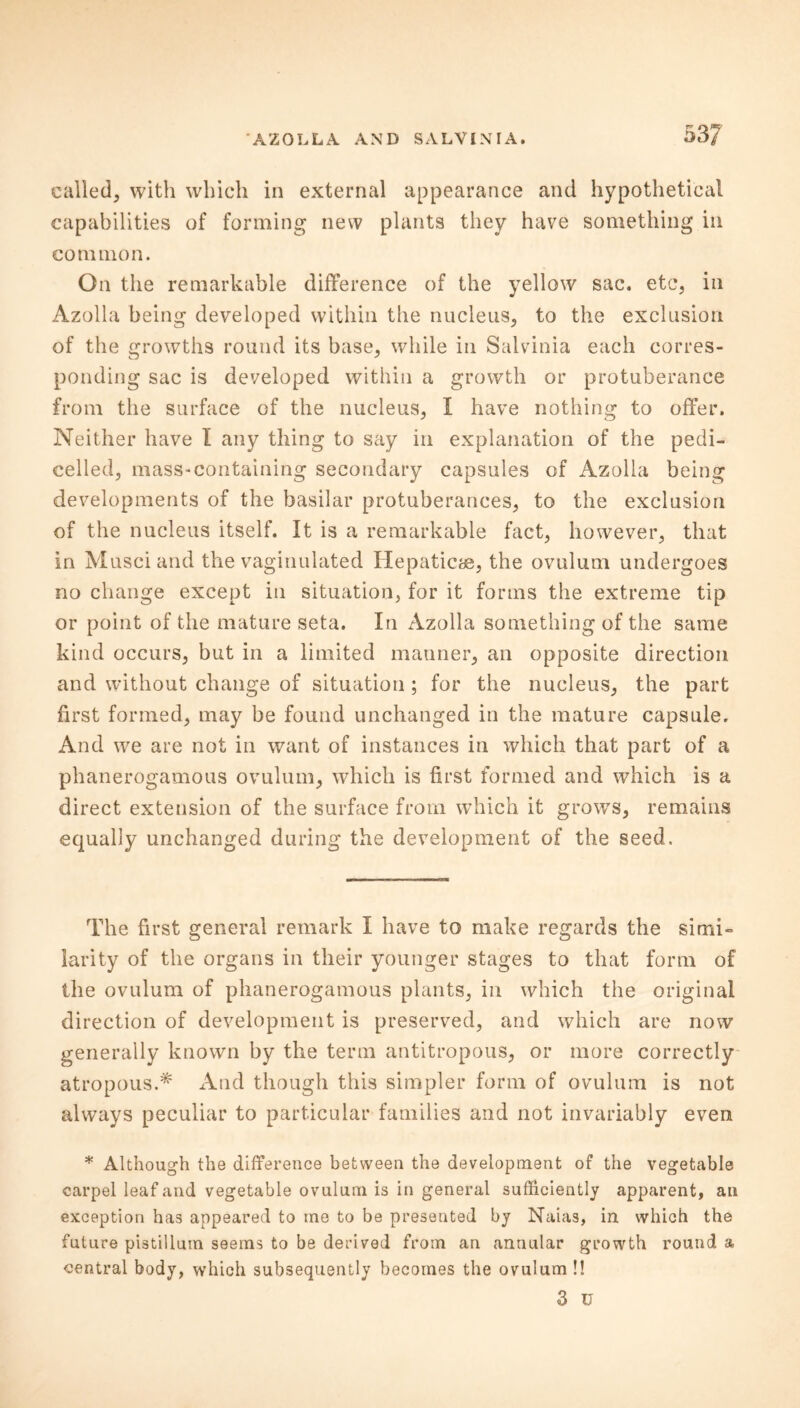 called, with which in external appearance and hypothetical capabilities of forming new plants they have something in common. On the remarkable difference of the yellow sac. etc, in Azolla being developed within the nucleus, to the exclusion of the growths round its base, while in Salvinia each corres- ponding sac is developed within a growth or protuberance from the surface of the nucleus, I have nothing to offer. Neither have I any thing to say in explanation of the pedi- celled, mass*containing secondary capsules of Azolla being developments of the basilar protuberances, to the exclusion of the nucleus itself. It is a remarkable fact, however, that in Musciand the vaginulated Hepaticae, the ovulum undergoes no change except in situation, for it forms the extreme tip or point of the mature seta. In Azolla something of the same kind occurs, but in a limited manner, an opposite direction and without change of situation; for the nucleus, the part first formed, may be found unchanged in the mature capsule. And we are not in want of instances in which that part of a phanerogamous ovulum, which is first formed and which is a direct extension of the surface from which it growTs, remains equally unchanged during the development of the seed. The first general remark I have to make regards the simi- larity of the organs in their younger stages to that form of the ovulum of phanerogamous plants, in which the original direction of development is preserved, and which are now generally known by the term antitropous, or more correctly atropous.* And though this simpler form of ovulum is not always peculiar to particular families and not invariably even * Although the difference between the development of the vegetable carpel leaf and vegetable ovulum is in general sufficiently apparent, an exception has appeared to me to be presented by Naias, in which the future pistillum seems to be derived from an annular growth round a central body, which subsequently becomes the ovulum !! 3 U