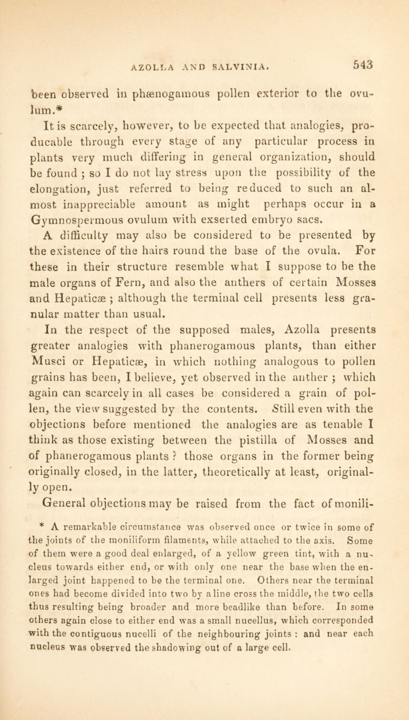 been observed in phsenogamous pollen exterior to the ovu- him.* It is scarcely, however, to be expected that analogies, pro- ducable through every stage of any particular process in plants very much differing in general organization, should be found ; so I do not lay stress upon the possibility of the elongation, just referred to being reduced to such an al- most inappreciable amount as might perhaps occur in a Gymnospermous ovulum with exserted embryo sacs. A difficulty may also be considered to be presented by the existence of the hairs round the base of the ovula. For these in their structure resemble what I suppose to be the male organs of Fern, and also the anthers of certain Mosses and Hepaticse ; although the terminal cell presents less gra- nular matter than usual. In the respect of the supposed males, Azolla presents greater analogies with phanerogamous plants, than either Musci or Hepaticse, in which nothing analogous to pollen grains has been, I believe, yet observed in the anther ; which again can scarcely in all cases be considered a grain of pol- len, the view suggested by the contents. Still even with the objections before mentioned the analogies are as tenable I think as those existing between the pistilla of Mosses and of phanerogamous plants ? those organs in the former being originally closed, in the latter, theoretically at least, original- ly open. General objections may be raised from the fact of monili- * A remarkable circumstance was observed once or twice in some of the joints of the moniliform filaments, while attached to the axis. Some of them were a good deal enlarged, of a yellow green tint, with a nu- cleus towards either end, or with only one near the base when the en- larged joint happened to be the terminal one. Others near the terminal ones had become divided into two by aline cross the middle, the two cells thus resulting being broader and more beadlike than before. In some others again close to either end was a small nucellus, which corresponded with the contiguous nucelli of the neighbouring joints : and near each nucleus was observed the shadowing out of a large cell.