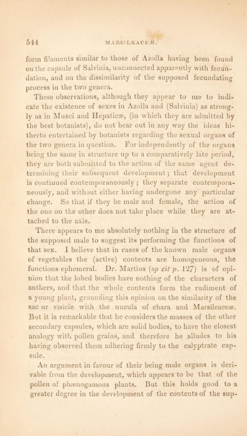 form filaments similar to those of Azolla having been found on the capsule of Salvinia, unconnected apparently with fecun- dation, and on the dissimilarity of the supposed fecundating process in the two genera. These observations, although they appear to me to indi- cate the existence of sexes in Azolla and (Salvinia) as strong- ly as in Musci and Hepaticse, (in which they are admitted by the best botanists), do not bear out in any way the ideas hi- therto entertained by botanists regarding the sexual organs of the two genera in question. For independently of the organs being the same in structure up to a comparatively late period, they are both submitted to the action of the same agent de- termining their subsequent development ; that development is continued contemporaneously ; they separate contempora- neously, and without either having undergone any particular change. So that if they be male and female, the action of the one on the other does not take place while they are at- tached to the axis. There appears to me absolutely nothing in the structure of the supposed male to suggest its performing the functions of that sex. I believe that in cases of the known male organs of vegetables the (active) contents are homogeneous, the functions ephemeral. Dr. Martius [op cit p. 127) is of opi- nion that the lobed bodies have nothing of the characters of anthers, and that the whole contents form the rudiment of a young plant, grounding this opinion on the similarity of the sac or visicle with the nucula of chara and Marsiieaceae. But it is remarkable that he considers the masses of the other secondary capsules, which are solid bodies, to have the closest analogy with pollen grains, and therefore he alludes to his having observed them adhering firmly to the calyptrate cap- sule. An argument in favour of their being male organs is deri- vable from the development, which appears to be that of the pollen of plnenogamous plants. But this holds good to a greater degree in the development of the contents of the sup-