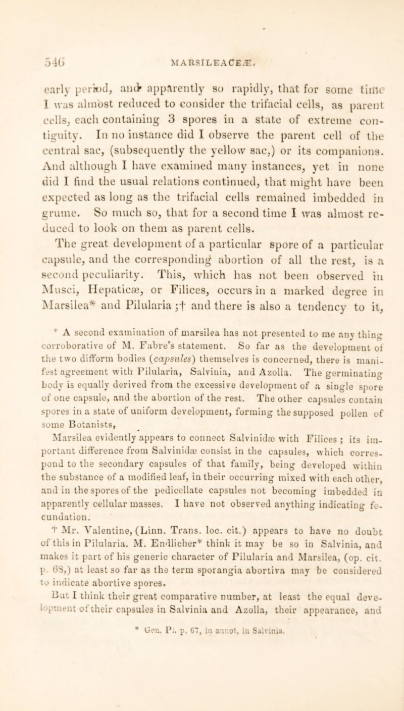 early periwd, anc> apparently so rapidly, that for some time 1 was almost reduced to consider the trifacial cells, as parent cells, each containing 3 spores in a state of extreme con- tiguity. In no instance did I observe the parent cell of the central sac, (subsequently the yellow sac,) or its companions. And although I have examined many instances, yet in none did I find the usual relations continued, that might have been expected as long as the trifacial cells remained imbedded in grume. So much so, that for a second time I was almost re- duced to look on them as parent cells. The great development of a particular spore of a particular capsule, and the corresponding abortion of all the rest, is a second peculiarity. This, which has not been observed in M usci, Hepatic®, or Filiccs, occurs in a marked degree in Marsilea* and Pilularia ;f and there is also a tendency to it, A second examination of marsilea has not presented to me any thing corroborative of M. Fabre’s statement. So far as the development of the two difform bodies (ci^ps^des) themselves is concerned, there is mani- fest agreement with Pilularia, Salvinia, and Azolla. The germinating body is equally derived from the excessive development of a single spore of one capsule, and the abortion of the rest. The other capsules contain spores in a state of uniform development, forming the supposed pollen of some Botanists, Marsilea evidently appears to connect Salvinidce with Filices ; its im- portant difference from Salvinidae consist in the capsules, which corres- pond to the secondary capsules of that family, being developed within the substance of a modified leaf, in their occurring mixed with each other and in the spores of the pedicellate capsules not becoming imbedded in apparently cellular masses. I have not observed anything indicating fe- cundation. t Mr. Valentine, (Linn. Trans, loc. cit.) appears to have no doubt of this in Pilularia. M. Endlicher* think it may be so in Salvinia, and makes it part of his generic character of Pilularia and Marsilea, (op. cit. p. G3,) at least so far as the term sporangia abortiva may be considered to indicate abortive spores. But I think their great comparative number, at least the equal deve- ('uient ot their capsules in Salvinia and Azolla, their appearance, and Gen, Pi. p, G7, in atir.ot, in Salvinia.