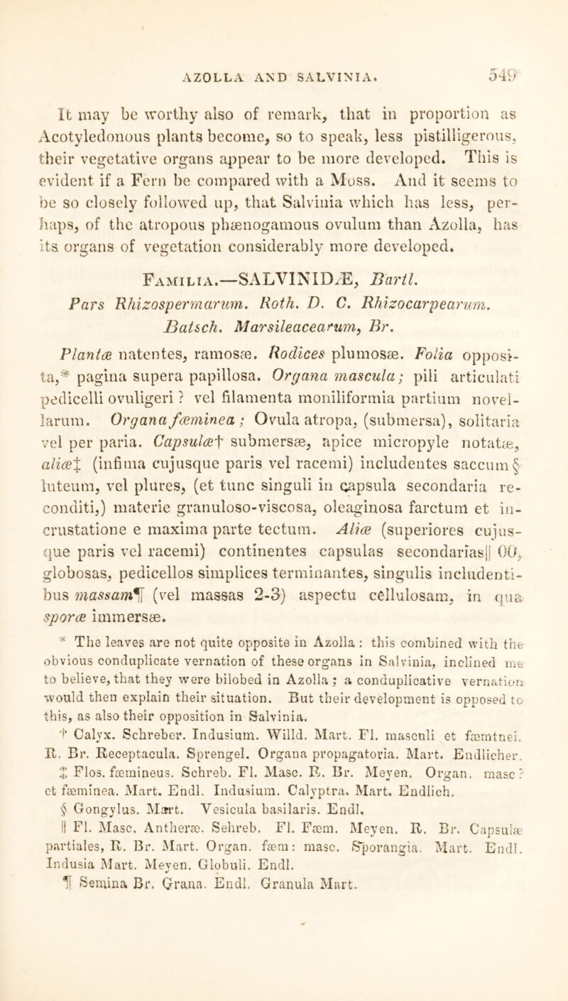 *»' A f \ It may be worthy also of remark, that in proportion as Acotyledonous plants become, so to speak, less pistilligerous, their vegetative organs appear to be more developed. This is evident if a Fern be compared with a Moss. And it seems to be so closely followed up, that Salvinia which has less, per- haps, of the atropous phsenogamous ovulum than Azolla, has its organs of vegetation considerably more developed. Famili a.—SALVINID/E, Bartl. Pars Rhizosperm arum. Roth. D. C. Rhizocarpearum. Batsch. Marsileacearum, Br. Plantes natentes, ramosse. Bodices plumose. Folia opposi- ta,* pagina supera papillosa. Organa mascula; pili articulati pedicelli ovuligeri ? vel filamenta moniliformia partium novel- larum. Organa fesminea ; Ovula atropa, (submersa), solitaria vel per paria. Capsulesf submersae, apice micropyle notatas, alies% (infima cujusque paris vel racemi) includentes saccum§ luteum, vel plures, (et tunc singuli in capsula secondaria re- conditi,) materie granuloso-viscosa, oleaginosa farctum et in- crustatione e maxima parte tectum. Aliee (superiores cujus- que paris vel racemi) continentes capsulas secondarias|| 00, globosas, pedicellos simplices terminantes, singulis includenti- bus massam*[\ (vel massus 2-3) aspectu cellulosam, in -qua spores immersse. * The leaves are not quite opposite in Azolla : this combined with the obvious conduplicate vernation of these organs in Salvinia, inclined me to believe, that they were bilobed in Azolla; a conduplicative vernation, would then explain their situation. But their development is opposed to this, as also their opposition in Salvinia. t Calyx. Schreber. Indusium. Willd. Mart. FI. masculi et feemtnei. It. Br. Receptacula. Sprengel. Organa propagatoria. Mart. Endlicher. Z Flos, faemineus. Schreb. FI. Masc. R. Br. Meyen. Organ, masc ? ct faeminea. Mart. Endl. Indusium. Calyptra. Mart. Endlich. § Gongylus. Mart. Vesicula basilaris. Endl. II FI. Masc. Antherae. Sehreb. FI. Faem. Meyen. R. Br. Capsulae partiales, R. Br. Mart. Organ, faem: masc. Sporangia. Mart. Endl. Indusia Mart. Meven. Globuli. Endl. H Semina Br. Or an a. Endl. Granula Mart.