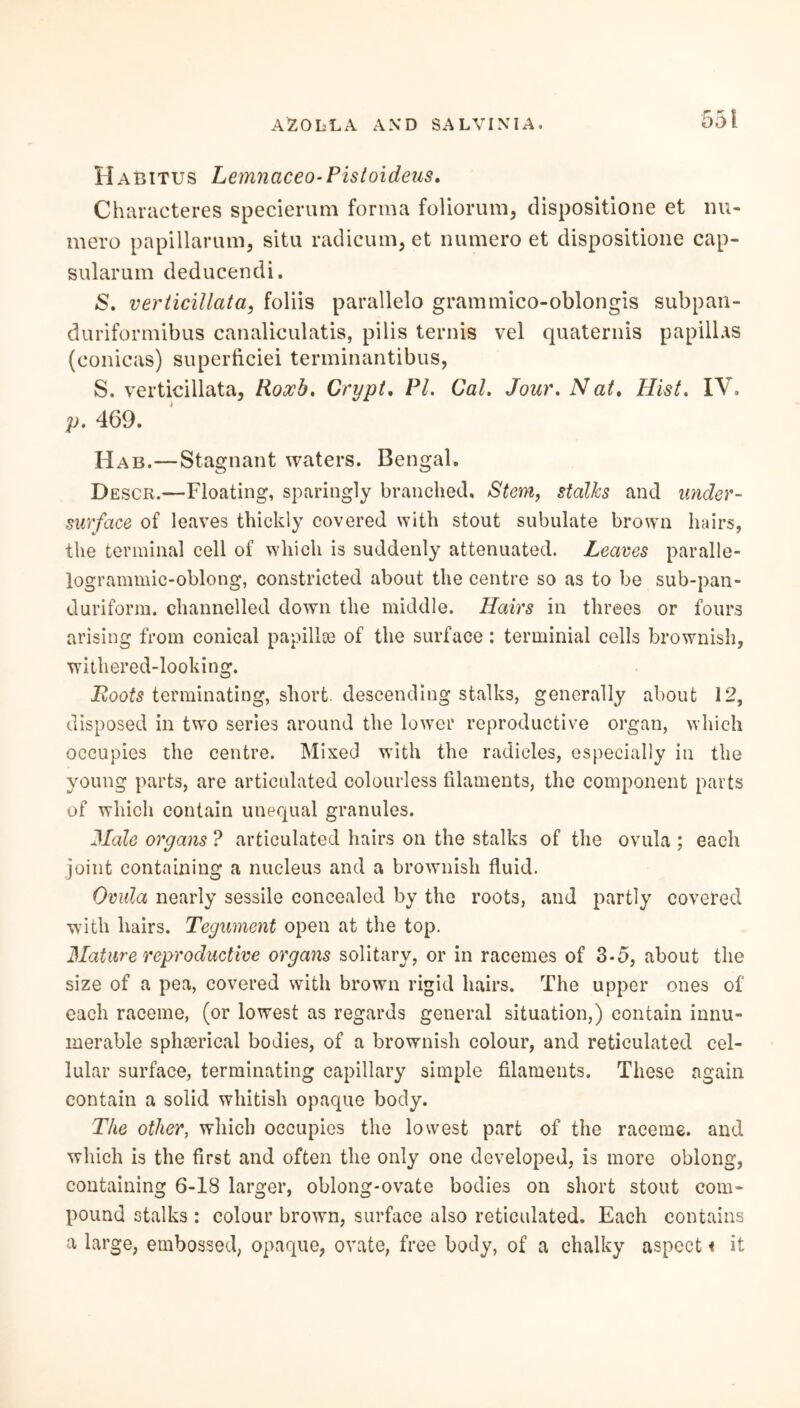 Habitus Lemnaceo-Pistoideus. Characters specierum forma foliorum, dispositione et nu- mero papillarum, situ radicum, et numero et dispositione cap- sularum deducendi. «S. verticillata, foliis parallelo grammico-oblongis subpan- duriformibus canaliculatis, pilis ternis vel quaternis papillas (conicas) superficiei terminantibus, S. verticillata, Roxb. Crypt. PI. Cal. Jour. N at. Hist. IV. p. 469. Hab.—Stagnant waters. Bengal. Descr.—Floating, sparingly branched. Stem, stalks and under- surface of leaves thickly covered with stout subulate brown hairs, the terminal cell of which is suddenly attenuated. Leaves paralle- logrammic-oblong, constricted about the centre so as to be sub-pan- duriform. channelled down the middle. Hairs in threes or fours arising from conical papillae of the surface: terminial cells brownish, withered-looking. jRoots terminating, short, descending stalks, generally about 12, disposed in two series around the lower reproductive organ, which occupies the centre. Mixed with the radicles, especially in the young parts, are articulated colourless filaments, the component parts of which contain unequal granules. Male organs ? articulated hairs on the stalks of the ovula ; each joint containing a nucleus and a brownish fluid. Ovula nearly sessile concealed by the roots, and partly covered with hairs. Tegument open at the top. Mature reproductive organs solitary, or in racemes of 3-5, about the size of a pea, covered with brown rigid hairs. The upper ones of each raceme, (or lowest as regards general situation,) contain innu- merable sphserical bodies, of a brownish colour, and reticulated cel- lular surface, terminating capillary simple filaments. These again contain a solid whitish opaque body. The other, which occupies the lowest part of the raceme, and which is the first and often the only one developed, is more oblong, containing 6-18 larger, oblong-ovate bodies on short stout com- pound stalks : colour brown, surface also reticulated. Each contains a large, embossed, opaque, ovate, free body, of a chalky aspect« it