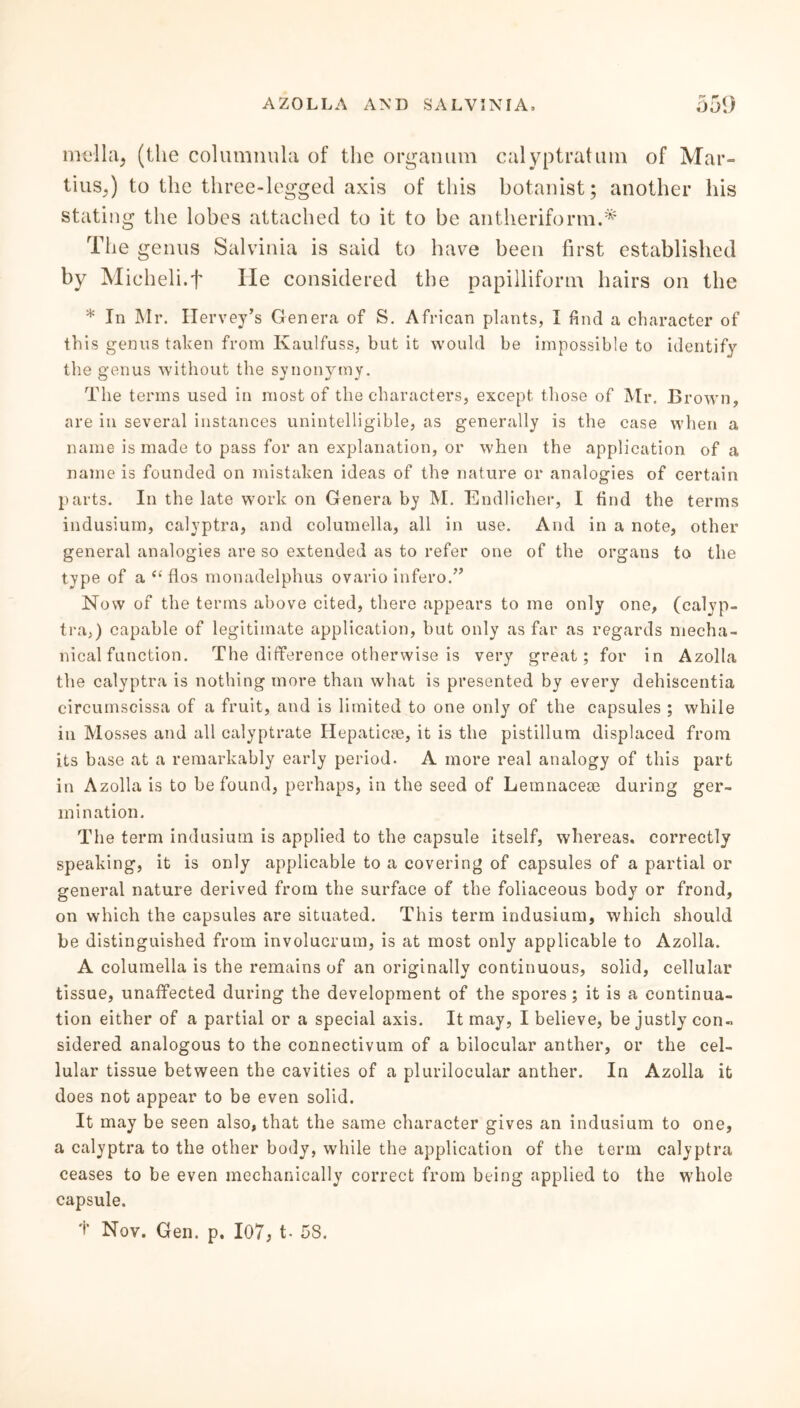 mella5 (the columnula of the organum calyptratum of Mar- tius,) to the three-legged axis of this botanist; another his stating the lobes attached to it to be antheriform.* The genus Salvinia is said to have been first established by Micheli.f He considered the papilliform hairs on the * In Mr. Ilervey’s Genera of S. African plants, I find a character of this genus taken from Kaulfuss, but it would be impossible to identify the genus without the synonymy. The terms used in most of the characters, except those of Mr. Brown, are in several instances unintelligible, as generally is the case when a name is made to pass for an explanation, or when the application of a name is founded on mistaken ideas of the nature or analogies of certain parts. In the late work on Genera by M. Endlicher, I find the terms indusium, calyptra, and columella, all in use. And in a note, other general analogies are so extended as to refer one of the organs to the type of a “ fios monadelphus ovario infero.” Now of the terms above cited, there appears to me only one, (calyp- tra,) capable of legitimate application, but only as far as regards mecha- nical function. The difference otherwise is very great; for in Azolla the calyptra is nothing more than what is presented by every dehiscentia eircumscissa of a fruit, and is limited to one only of the capsules ; while in Mosses and all calyptrate Hepaticse, it is the pistillum displaced from its base at a remarkably early period. A more real analogy of this part in Azolla is to be found, perhaps, in the seed of Lemnacese during ger- mination. The term indusium is applied to the capsule itself, whereas, correctly speaking, it is only applicable to a covering of capsules of a partial or general nature derived from the surface of the foliaceous body or frond, on which the capsules are situated. This term indusium, which should be distinguished from involucrum, is at most only applicable to Azolla. A columella is the remains of an originally continuous, solid, cellular tissue, unaffected during the development of the spores; it is a continua- tion either of a partial or a special axis. It may, I believe, be justly con- sidered analogous to the connectivum of a bilocular anther, or the cel- lular tissue between the cavities of a plurilocular anther. In Azolla it does not appear to be even solid. It may be seen also, that the same character gives an indusium to one, a calyptra to the other body, while the application of the term calyptra ceases to be even mechanically correct from being applied to the whole capsule.