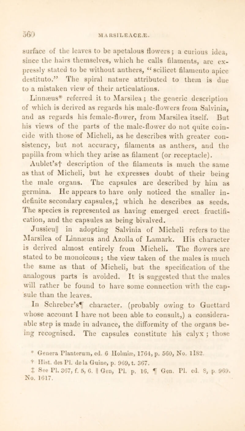 surface of the leaves to be apetalous flowers; a curious idea, since the hairs themselves, which he calls filaments, are ex- pressly stated to be without anthers, <c scilicet filamento apice destituto.” The spiral nature attributed to them is due to a mistaken view of their articulations. Linnaeus* referred it to Marsilea; the generic description of which is derived as regards his male-flowers from Salvinia, and as regards his female-flower, from Marsilea itself. But his views of the parts of the male-flower do not quite coin- cide with those of Micheli, as he describes with greater con- sistency, but not accuracy, filaments as anthers, and the papilla from which they arise as filament (or receptacle). Aublet’sf description of the filaments is much the same as that of Micheli, but he expresses doubt of their being the male organs. The capsules are described by him as germina. He appears to have only noticed the smaller in- definite secondary capsules,J which he describes as seeds. The species is represented as having emerged erect fructifi- cation, and the capsules as being bivalved. Jussieu|| in adopting Salvinia of Micheli refers to the Marsilea of Linnaeus and Azolla of Lamark. IIis character is derived almost entirely from Micheli. The flowers arc stated to be monoicous; the view taken of the males is much the same as that of Micheli, but the specification of the analogous parts is avoided. It is suggested that the males will rather be found to have some connection with the cap- sule than the leaves. In Schreber’s* character, (probably owing to Guettard whose account I have not been able to consult,) a considera- able step is made in advance, the difformity of the organs be- ing recognised. The capsules constitute his calyx ; those : Genera Planterum, ed. G Holmise, 17G4, p. 5G0, No. 1182. t Hist, des PI. dela Guine, p. 969, t. 3G7. t See PI. 3G7, f. 5, G. || Gen, PI. p. 16. H Gen. PI. ed. 8, p 909. No. 1G17.