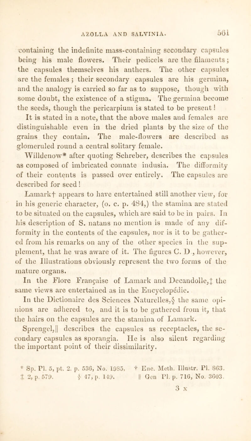 661 containing the indefinite mass-containing secondary capsules being his male flowers. Their pedicels are the filaments; the capsules themselves his anthers. The other capsules are the females ; their secondary capsules are his germina, and the analogy is carried so far as to suppose, though with some doubt, the existence of a stigma. The germina become the seeds, though the pericarpium is stated to be present! It is stated in a note, that the above males and females are distinguishable even in the dried plants by the size of the grains they contain. The male-flowers are described as glomeruled round a central solitary female. Willdenow* after quoting Schreber, describes the capsules as composed of imbricated connate indusia. The differmity of their contents is passed over entirely. The capsules are described for seed! Lamarkf appears to have entertained still another view, for in his generic character, (o. c. p. 484,) the stamina are stated to be situated on the capsules, which are said to be in pairs. In Iiis description of S. natans no mention is made of any dif- formity in the contents of the capsules, nor is it to be gather- ed from his remarks on any of the other species in the sup- plement, that he was aware of it. The figures C. D , however, of the Illustrations obviously represent the two forms of the mature organs. In the Flore Francaise of Lamark and Decandolle,J the same views are entertained as in the Encyclopedic. In the Dictionaire des Sciences Naturelles,§ the same opi- nions are adhered to, and it is to be gathered from it, that the hairs on the capsules are the stamina of Lamark. Sprengel,]] describes the capsules as receptacles, the se- condary capsules as sporangia. He is also silent regarding the important point of their dissimilarity. * Sp. PI. 5, pt. 2. p. 53G, No. 19S5, + Enc. Meth. Illustr. PI. SG3.