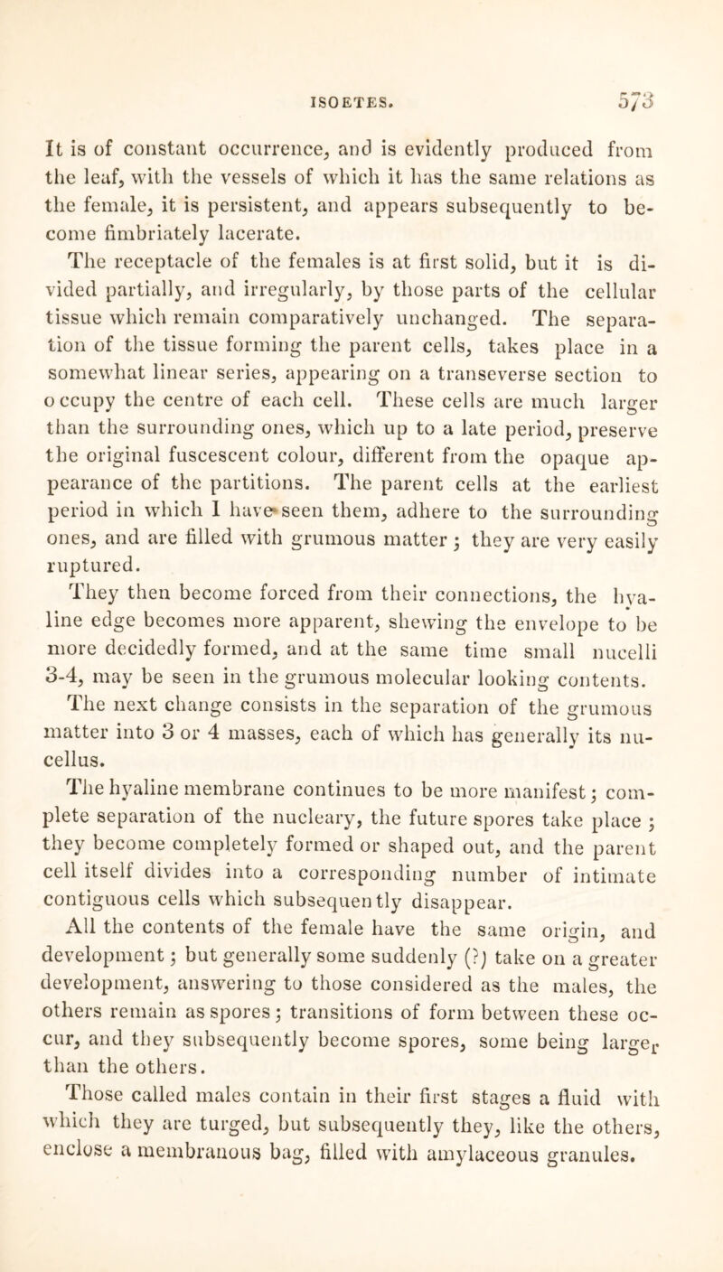 It is of constant occurrence, and is evidently produced from the leaf, with the vessels of which it has the same relations as the female, it is persistent, and appears subsequently to be- come fimbriately lacerate. The leceptacle of the females is at fitst solid, but it is di- vided partially, and irregularly, by those parts of the cellular tissue which remain comparatively unchanged. The separa- tion of the tissue forming the parent cells, takes place in a somewhat linear series, appearing on a transeverse section to o ccupy the centre of each cell. These cells are much larger than the surrounding ones, which up to a late period, preserve the original fuscescent colour, different from the opaque ap- pearance of the partitions. The parent cells at the earliest period in which 1 have*seen them, adhere to the surrounding ones, and are filled with grumous matter ; they are very easily ruptured. They then become forced from their connections, the hya- line edge becomes more apparent, shewing the envelope to be more decidedly formed, and at the same time small nucelli 3-4, may be seen in the grumous molecular looking contents. The next change consists in the separation of the grumous matter into 3 or 4 masses, each of which has generally its nu- cellus. The hyaline membrane continues to be more manifest; com- plete separation of the nucleary, the future spores take place ; they become completely formed or shaped out, and the parent cell itself divides into a corresponding number of intimate contiguous cells which subsequently disappear. All the contents of the female have the same origin, and development; but generally some suddenly (?) take on a greater development, answering to those considered as the males, the others remain as spores; transitions of form between these oc- cur, and they subsequently become spores, some being larger than the others. Those called males contain in their first stages a fluid with which they are turged, but subsequently they, like the others, enclose a membranous bag, filled with amylaceous granules.