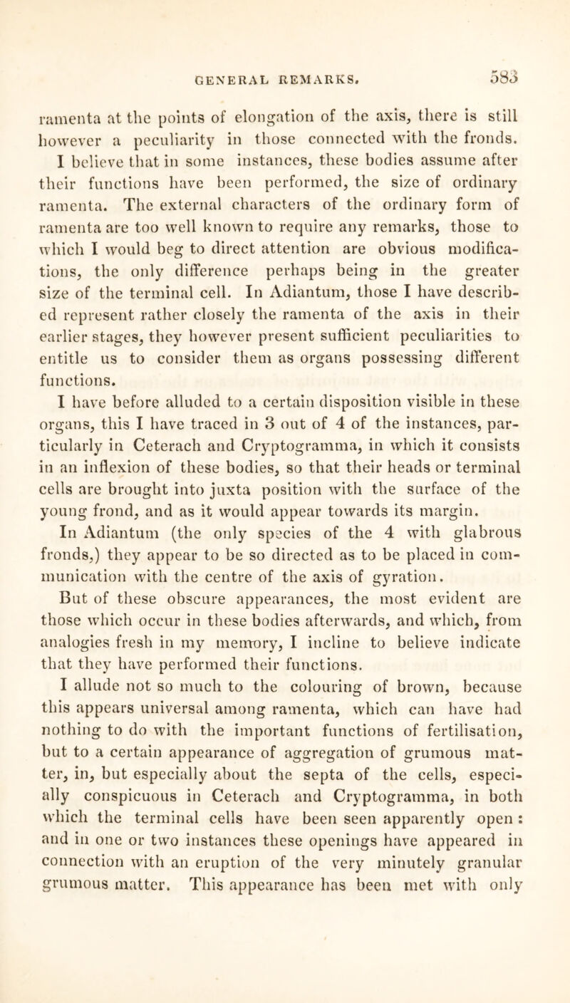 ramenta at the points of elongation of the axis, there is still however a peculiarity in those connected with the fronds. I believe that in some instances, these bodies assume after their functions have been performed, the size of ordinary ramenta. The external characters of the ordinary form of ramenta are too well known to require any remarks, those to which I would beg to direct attention are obvious modifica- tions, the only difference perhaps being in the greater size of the terminal cell. In Adiantum, those I have describ- ed represent rather closely the ramenta of the axis in their earlier stages, they however present sufficient peculiarities to entitle us to consider them as organs possessing different functions. I have before alluded to a certain disposition visible in these organs, this I have traced in 3 out of 4 of the instances, par- ticularly in Ceterach and Cryptogramma, in which it consists in an inflexion of these bodies, so that their heads or terminal cells are brought into juxta position with the surface of the young frond, and as it would appear towards its margin. In Adiantum (the only species of the 4 with glabrous fronds,) they appear to be so directed as to be placed in com- munication with the centre of the axis of gyration. But of these obscure appearances, the most evident are those which occur in these bodies afterwards, and which, from analogies fresh in my memory, I incline to believe indicate that they have performed their functions. I allude not so much to the colouring of brown, because this appears universal among ramenta, which can have had nothing to do with the important functions of fertilisation, but to a certain appearance of aggregation of grumous mat- ter, in, but especially about the septa of the cells, especi- ally conspicuous in Ceterach and Cryptogramma, in both which the terminal cells have been seen apparently open : and in one or two instances these openings have appeared in connection with an eruption of the very minutely granular grumous matter. This appearance has been met with only