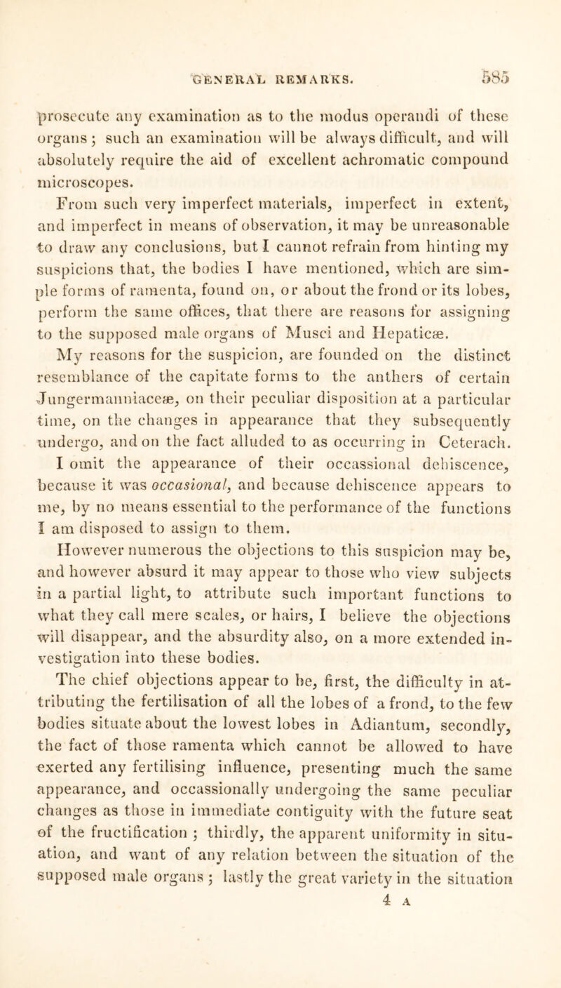 prosecute any examination as to the modus operandi of these organs; such an examination will be always difficult, and will absolutely require the aid of excellent achromatic compound microscopes. From such very imperfect materials, imperfect in extent, and imperfect in means of observation, it may be unreasonable to draw any conclusions, but I cannot refrain from hint ing my suspicions that, the bodies I have mentioned, which are sim- ple forms of ramenta, found on, or about the frond or its lobes, perform the same offices, that there are reasons for assigning to the supposed male organs of Musci and Iiepaticae. My reasons for the suspicion, are founded on the distinct resemblance of the capitate forms to the anthers of certain Jungermanniaceae, on their peculiar disposition at a particular time, on the changes in appearance that they subsequently undergo, and on the fact alluded to as occurring in Ceterach. I omit the appearance of their occassional dehiscence, because it was occasional, and because dehiscence appears to me, by no means essential to the performance of the functions I am disposed to assign to them. However numerous the objections to this suspicion may be, and however absurd it may appear to those who view subjects in a partial light, to attribute such important functions to what they call mere scales, or hairs, I believe the objections will disappear, and the absurdity also, on a more extended in- vestigation into these bodies. The chief objections appear to be, first, the difficulty in at- tributing the fertilisation of all the lobes of a frond, to the few bodies situate about the lowest lobes in Adiantum, secondly, the fact of those ramenta which cannot be allowed to have exerted any fertilising influence, presenting much the same appearance, and occassionally undergoing the same peculiar changes as those in immediate contiguity with the future seat of the fructification ; thirdly, the apparent uniformity in situ- ation, and want of any relation between the situation of the supposed male organs ; lastly the great variety in the situation 4 A