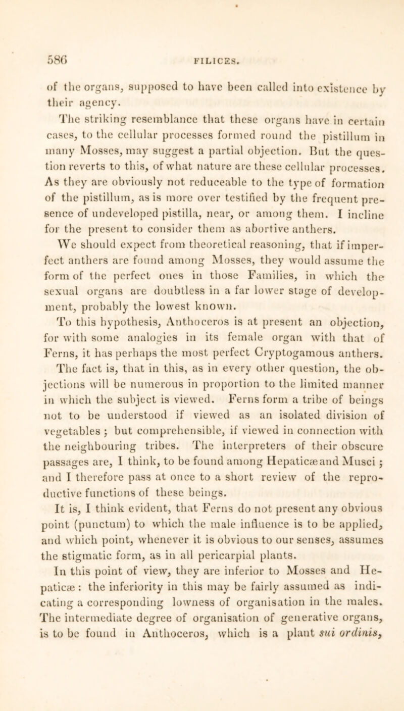 of the organs, supposed to have been called into existence by their agency. The striking resemblance that these organs have in certain cases, to the cellular processes formed round the pistillum in many Mosses, may suggest a partial objection. But the ques- tion reverts to this, of what nature are these cellular processes. As they are obviously not reduceable to the type of formation of the pistillum, as is more over testified by the frequent pre- sence of undeveloped pistilla, near, or among them. I incline for the present to consider them as abortive anthers. We should expect from theoretical reasoning, that if imper- fect anthers are found among Mosses, they would assume tlie form of tiie perfect ones in those Families, in which the sexual organs are doubtless in a far lower stage of develop- ment, probably the lowest known. To this hypothesis, Anthoceros is at present an objection, for with some analogies in its female organ with that of Ferns, it has perhaps the most perfect Cryptogamous anthers. The fact is, that in this, as in every other question, the ob- jections will be numerous in proportion to the limited manner in which the subject is viewed. Ferns form a tribe of beings not to be understood if viewed as an isolated division of vegetables ; but comprehensible, if viewed in connection with the neighbouring tribes. The interpreters of their obscure passages are, I think, to be found among Hepaticaeand Musci ; and I therefore pass at once to a short review of the repro- ductive functions of these beings. It is, I think evident, that Ferns do not present any obvious point (punctum) to which the male influence is to be applied, and which point, whenever it is obvious to our senses, assumes the stigmatic form, as in all pericarpial plants. In this point of view, they are inferior to Mosses and Ile- paticae : the inferiority in this may be fairly assumed as indi- cating a corresponding lowness of organisation in the males. The intermediate degree of organisation of generative organs, is to be found in Anthoceros, which is a plant sui ordinis,