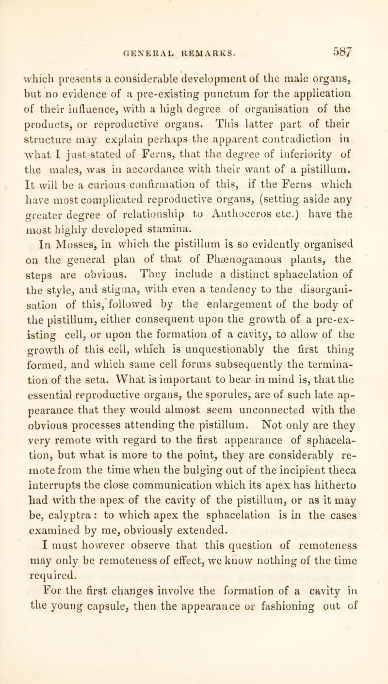 which presents a considerable development of the male organs, but no evidence of a pre-existing punctual for the application of their influence, with a high degree of organisation of the products, or reproductive organs. This latter part of their structure may explain perhaps the apparent contradiction in what I just stated of Ferns, that the degree of inferiority of the males, was in accordance with their want of a pistilluin. It will be a curious confirmation of this, if the Ferns which have most complicated reproductive organs, (setting aside any greater degree of relationship to Authoceros etc.) have the most highly developed stamina. In Mosses, in which the pistillum is so evidently organised on the general plan of that of Phaenogamous plants, the steps are obvious. They include a distinct sphacelation of the style, and stigma, with even a tendency to the disorgani- sation of this, followed by the enlargement of the body of the pistillum, either consequent upon the growth of a pre-ex- isting cell, or upon the formation of a cavity, to allow of the growth of this cell, which is unquestionably the first thing formed, and which same cell forms subsequently the termina- tion of the seta. What is important to bear in mind is, that the essential reproductive organs, the sporules, are of such late ap- pearance that they would almost seem unconnected with the obvious processes attending the pistillum. Not only are they very remote with regard to the first appearance of sphacela- tion, but what is more to the point, they are considerably re- mote from the time when the bulging out of the incipient theca interrupts the close communication which its apex has hitherto had with the apex of the cavity of the pistillum, or as it may be, calyptra: to which apex the sphacelation is in the cases examined by me, obviously extended. I must however observe that this question of remoteness may only be remoteness of effect, we know nothing of the time required. For the first changes involve the formation of a cavity in the young capsule, then the appearance or fashioning out of