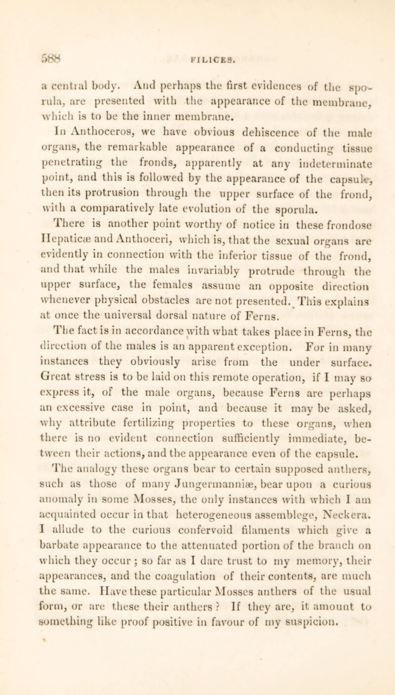 a central body. And perhaps the first evidences of the spo- rula, are presented with the appearance of the membrane, which is to be the inner membrane. In Anthoceros, we have obvious dehiscence of the male organs, the remarkable appearance of a conducting tissue penetrating the fronds, apparently at any indeterminate point, and this is followed by the appearance of the capsule, then its protrusion through the upper surface of the frond, with a comparatively late evolution of the sporula. There is another point worthy of notice in these frondose Hepatic* and Anthoceri, which is, that the sexual organs are evidently in connection with the inferior tissue of the frond, and that while the males invariably protrude through the upper surface, the females assume an opposite direction whenever physical obstacles are not presented.# This explains at once the universal dorsal nature of Ferns. The fact is in accordance with what takes place in Ferns, the direction of the males is an apparent exception. For in many instances they obviously arise from the under surface. Great stress is to be laid on this remote operation, if I may so express it, of the male organs, because Ferns are perhaps an excessive case in point, and because it may be asked, why attribute fertilizing properties to these organs, when there is no evident connection sufficiently immediate, be- tween their actions, and the appearance even of the capsule. The analogy these organs bear to certain supposed anthers, such as those of many Jungermanniae, bear upon a curious anomaly in some Mosses, the only instances with which I am acquainted occur in that heterogeneous assemblege. Neck era. I allude to the curious confervoid filaments which give a barbate appearance to the attenuated portion of the branch on which they occur ; so far as I dare trust to my memory, their appearances, and the coagulation of their contents, are much the same. Have these particular Mosses anthers of the usual form, or are these their anthers ? If they are, it amount to something like proof positive in favour of my suspicion.