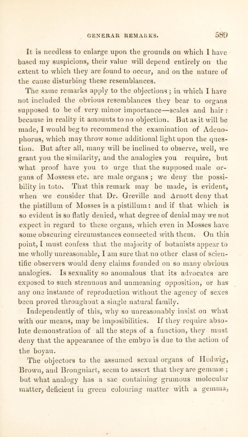 It is needless to enlarge upon the grounds on which 1 have based my suspicions, their value will depend entirely on the extent to which they are found to occur, and on the nature of the cause disturbing these resemblances. The same remarks apply to the objections; in which I have not included the obvious resemblances they bear to organs supposed to be of very minor importance—scales and hair : because in reality it amounts to no objection. But as it will be made, I would beg to recommend the examination of Adeno- phorus, which may throw some additional light upon the ques- tion. But after all, many will be inclined to observe, well, we grant you the similarity, and the analogies you require, but what proof have you to urge that the supposed male or- gans of Mossess etc. are male organs ; we deny the possi- bility in toto. That this remark may be made, is evident, when wre consider that Dr. Greville and Arnott deny that the pistillum of Mosses is a pistillum: and if that which is so evident is so flatly denied, what degree of denial may we not expect in regard to these organs, which even in Mosses have some obscuring circumstances connected with them. On this point, I must confess that the majority of botanists appear to me wholly unreasonable, I am sure that no other class of scien- tific observers would deny claims founded on so many obvious analogies. Is sexuality so anomalous that its advocates are exposed to such strenuous and unmeaning opposition, or has any one instance of reproduction without the agency of sexes been proved throughout a single natural family. Independently of this, why so unreasonably insist on what with our means, may be imposibilities. If they require abso- lute demonstration of all the steps of a function, they must deny that the appearance of the embyo is due to the action of the boyau. The objectors to the assumed sexual organs of Ilcdwig, Brown, and Brongniart, seem to assert that they are gemmae ; but what analogy has a sac containing grumous molecular mutter, deficient in green colouring matter with a gemma,