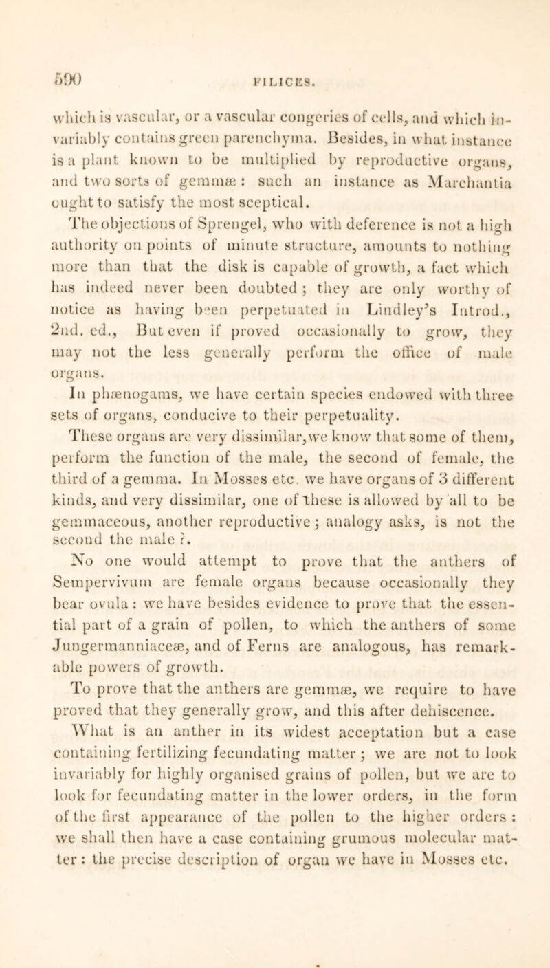 690 which is vascular, or a vascular congeries of cells, and which in- variably contains green parenchyma. Besides, in what instance is a plant known to be multiplied by reproductive organs, and two sorts of gemmae: such an instance as Marchantia ought to satisfy the most sceptical. The objections of Sprengel, who with deference is not a high authority on points of minute structure, amounts to nothing more than that the disk is capable of growth, a fact which has indeed never been doubted ; they are only worthy of notice as having been perpetuated in Liudley’s Introd., 2nd. ed., But even if proved occasionally to grow, they may not the less generally perform the ollice of male organs. In phaenogams, we have certain species endowed with three sets of organs, conducive to their perpetuality. These organs are very dissimilar,we know that some of them, perform the function of the male, the second of female, the third of a gemma. In Mosses etc. we have organs of 3 different kinds, and very dissimilar, one of these is allowed by all to be gemmaceous, another reproductive \ analogy asks, is not the secoud the male ?. No one would attempt to prove that the anthers of Sempervivum are female organs because occasionally they bear ovula : we have besides evidence to prove that the essen- tial part of a grain of pollen, to which the anthers of some Jungermanniaceae, and of Ferns are analogous, has remark- able powers of growth. To prove that the anthers are gemmae, we require to have proved that they generally grow, and this after dehiscence. What is an anther in its widest acceptation but a case containing fertilizing fecundating matter ; we are not to look invariably for highly organised grains of pollen, but we are to look for fecundating matter in the lower orders, in the form of the first appearance of the pollen to the higher orders : we shall then have a case containing ^ruinous molecular mat- D D ter : the precise description of organ we have in Mosses etc.