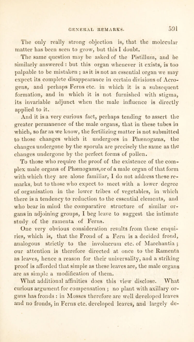 The only really strong objection is, that the molecular matter has been seen to grow, but this I doubt. The same question may be asked of the Pistillum, and be similarly answered : but this organ whenever it exists, is too palpable to be mistaken ; as it is not an essential organ we may expect its complete disappearance in certain divisions of Acro- gens, and perhaps Ferns etc. in which it is a subsequent formation, and in which it is not furnished with stigma, its invariable adjunct when the male influence is directly applied to it. And it is a very curious fact, perhaps tending to assert the greater permanence of the male organs, that in these tubes in which, so far as we know, the fertilizing matter is not submitted to those changes which it undergoes in Phfenogams, the changes undergone by the sporula are precisely the same as the changes undergone by the perfect forms of pollen. To those who require the proof of the existence of the com- plex male organs of Phaenogams,or of a male organ of that form with which they are alone familiar, I do not address these re- marks, but to those who expect to meet with a lower degree of organisation in the lower tribes of vegetables, in which there is a tendency to reduction to the essential elements, and who bear in mind the comparative structure of similar or- gans in adjoining groups, I beg leave to suggest the intimate study of the ramenta of Ferns. One very obvious consideration results from these enqui- ries, which is, that the Frond of a Fern is a decided frond, analogous strictly to the involucrum etc. of Marchantia ; our attention is therefore directed at once to the Ramenta as leases, hence a reason for their universality, and a striking proof is afforded that simple as these leaves are, the male organs are as simple a modification of them. What additional affinities does this view disclose. What curious argument for compensation ; no plant with axillary or- gans has fronds : in Mosses therefore are well developed leaves and no fronds, in Ferns etc. developed leaves, and largely de-