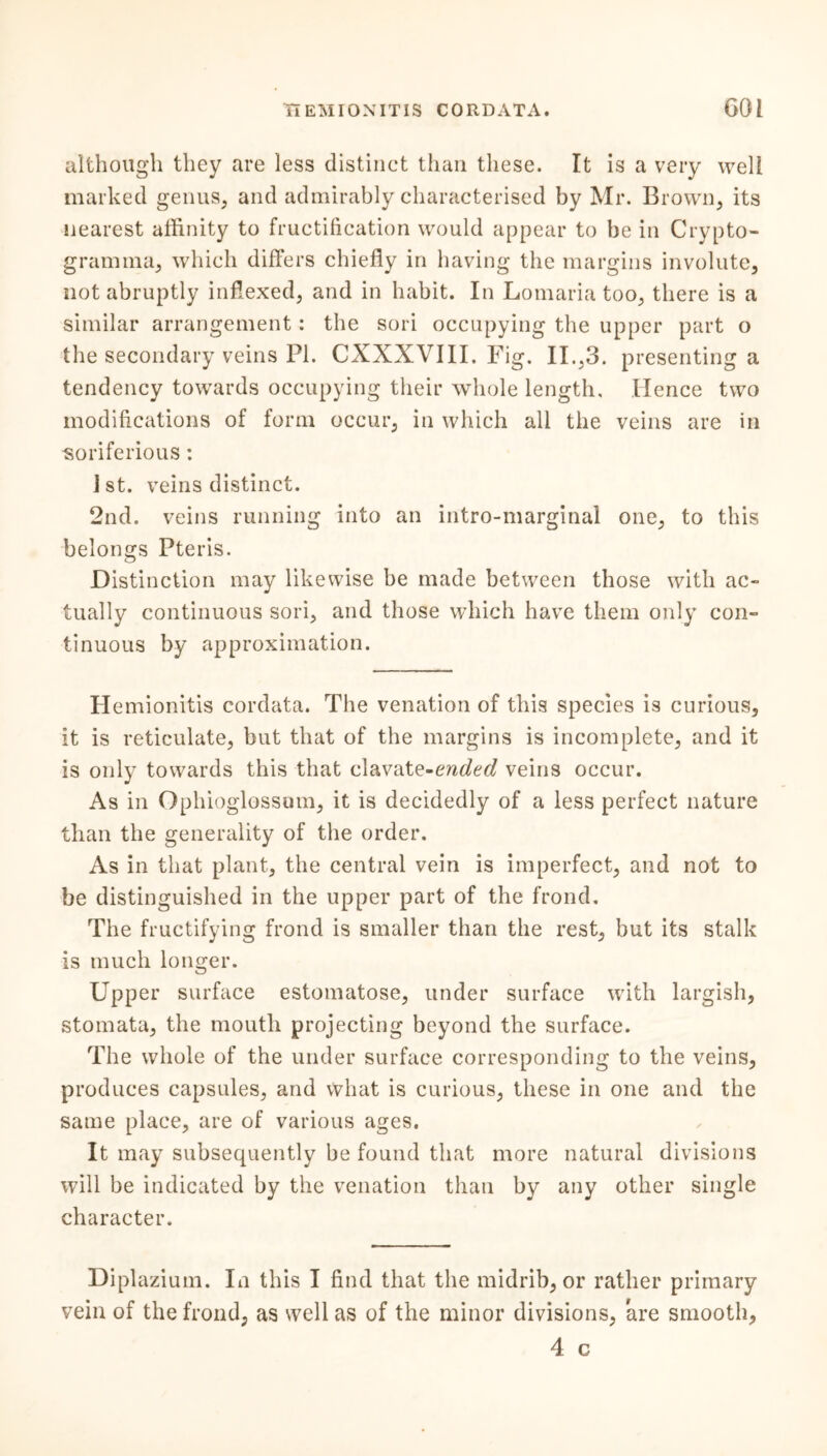 although they are less distinct than these. It is a very well marked genus, and admirably characterised by Mr. Brown, its nearest affinity to fructification would appear to be in Crypto- gramma, which differs chiefly in having the margins involute, not abruptly inflexed, and in habit. In Lomaria too, there is a similar arrangement: the sori occupying the upper part o the secondary veins PI. CXXXVIII. Fig. II.,3. presenting a tendency towards occupying their whole length. Hence two modifications of form occur, in which all the veins are in -soriferious: i st. veins distinct. 2nd. veins running into an intro-marginal one, to this belongs Pteris. Distinction may likewise be made between those with ac- tually continuous sori, and those which have them only con- tinuous by approximation. Hemionitis cordata. The venation of this species is curious, it is reticulate, but that of the margins is incomplete, and it is only towards this that clavate-ended veins occur. As in Ophioglossum, it is decidedly of a less perfect nature than the generality of the order. As in that plant, the central vein is imperfect, and not to be distinguished in the upper part of the frond. The fructifying frond is smaller than the rest, but its stalk is much longer. Upper surface estomatose, under surface with largish, stomata, the mouth projecting beyond the surface. The whole of the under surface corresponding to the veins, produces capsules, and what is curious, these in one and the same place, are of various ages. It may subsequently be found that more natural divisions will be indicated by the venation than by any other single character. Diplazium. In this I find that the midrib, or rather primary vein of the frond, as well as of the minor divisions, are smooth, 4 c