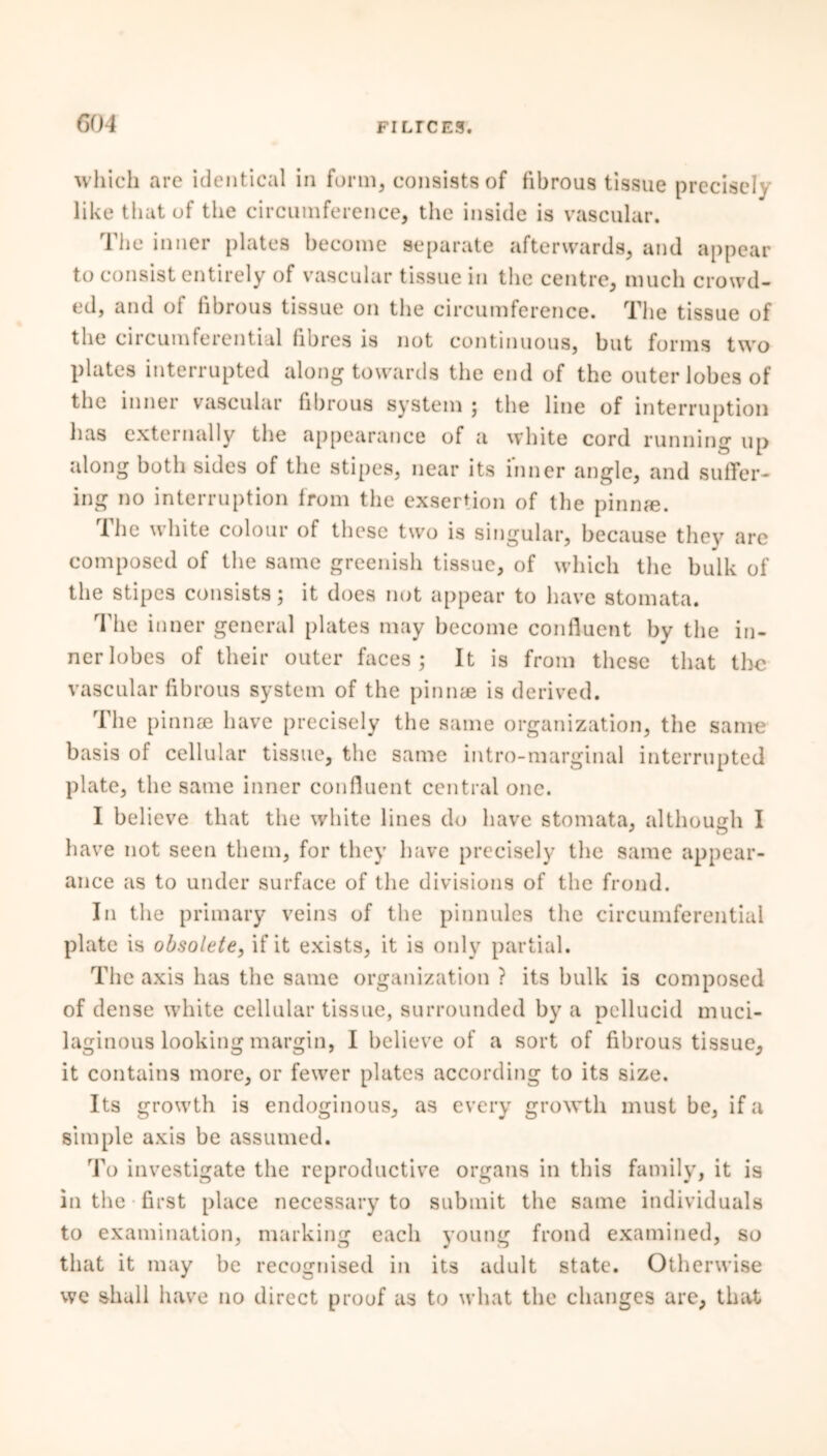 which arc identical in form, consists of fibrous tissue precisely like that of the circumference, the inside is vascular. The inner plates become separate afterwards, and appear to consist entirely of vascular tissue in the centre, much crowd- ed, and of fibrous tissue on the circumference. The tissue of the circumferential fibres is not continuous, but forms two plates interrupted along towards the end of the outer lobes of the inner vascular fibrous system ; the line of interruption has externally the appearance of a white cord running up along both sides of the stipes, near its inner angle, and suffer- ing no interruption from the exsertion of the pinnae. The white colour of these two is singular, because they are composed of the same greenish tissue, of which the bulk of the stipes consists; it does not appear to have stomata. The inner general plates may become confluent by the in- ner lobes of their outer faces; It is from these that the vascular fibrous system of the pinnae is derived. The pinnae have precisely the same organization, the same basis of cellular tissue, the same intro-marginal interrupted plate, the same inner confluent central one. I believe that the white lines do have stomata, although I have not seen them, for they have precisely the same appear- ance as to under surface of the divisions of the frond. In the primary veins of the pinnules the circumferential plate is obsolete, if it exists, it is only partial. The axis has the same organization ? its bulk is composed of dense white cellular tissue, surrounded by a pellucid muci- laginous looking margin, I believe of a sort of fibrous tissue, it contains more, or fewer plates according to its size. Its growth is endoginous, as every growth must be, if a simple axis be assumed. To investigate the reproductive organs in this family, it is in the first place necessary to submit the same individuals to examination, marking each young frond examined, so that it may be recognised in its adult state. Otherwise we shall have no direct proof as to what the changes are, that