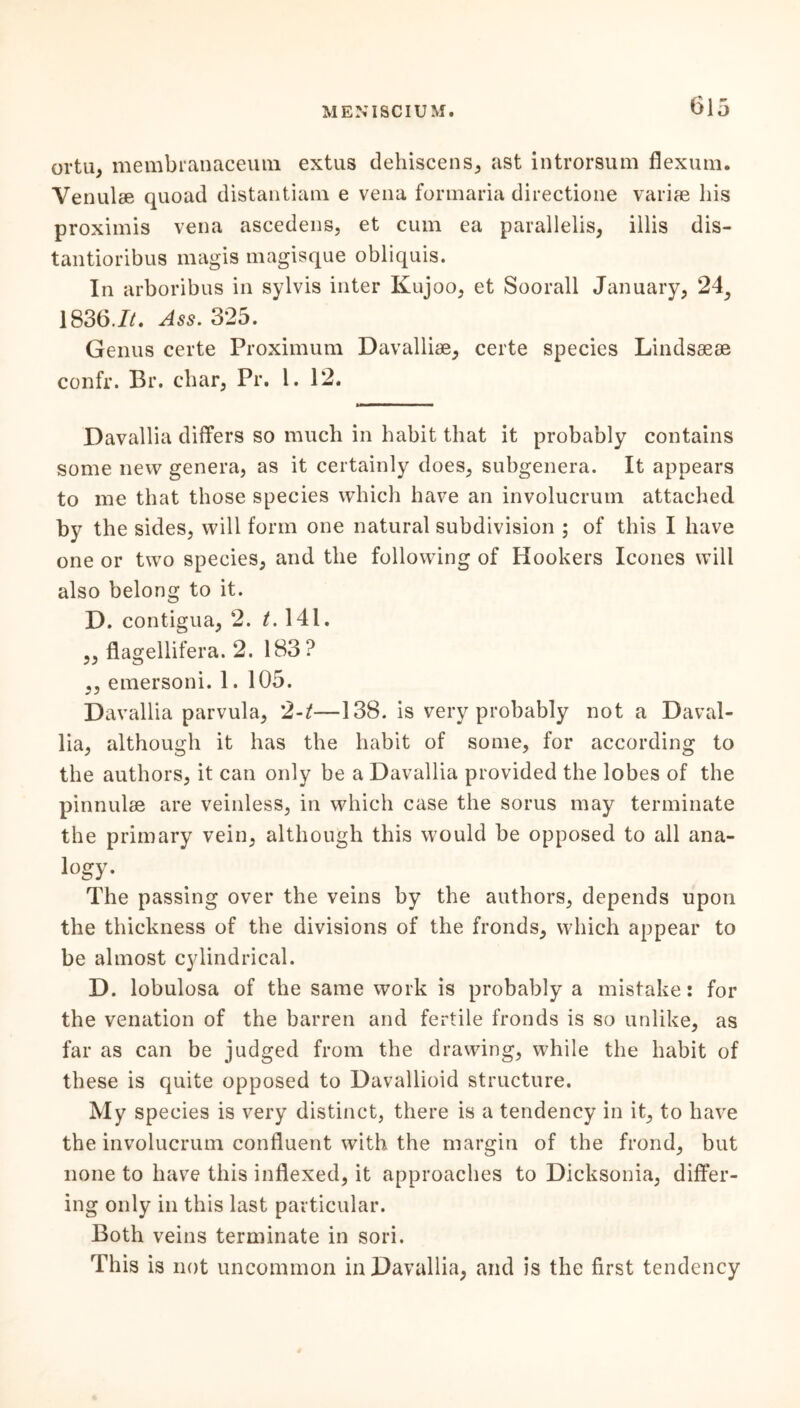 oi'tu, membranaceum extus dehiscens, ast introrsum flexum. Yenulse quoad distantiam e vena formaria directione variae his proximis vena ascedens, et cum ea parallelis, illis dis- tantioribus magis magisque obliquis. In arboribus in sylvis inter Kujoo, et Soorall January, 24, 1836.1/. Ass. 325. Genus certe Proximum Davallke, certe species Lindsasse confr. Br. char, Pr. 1. 12. Davallia differs so much in habit that it probably contains some new genera, as it certainly does, subgenera. It appears to me that those species which have an involucrum attached by the sides, will form one natural subdivision ; of this I have one or two species, and the following of Hookers leones will also belong to it. D. contigua, 2. £.141. „ flagellifera. 2. 183? ,, emersoni. 1. 105. Davallia parvula, 2-t—138. is very probably not a Daval- lia, although it has the habit of some, for according to the authors, it can only be a Davallia provided the lobes of the pinnulse are veinless, in which case the sorus may terminate the primary vein, although this would be opposed to all ana- logy. The passing over the veins by the authors, depends upon the thickness of the divisions of the fronds, which appear to be almost cylindrical. D. lobulosa of the same work is probably a mistake: for the venation of the barren and fertile fronds is so unlike, as far as can be judged from the drawing, while the habit of these is quite opposed to Davallioid structure. My species is very distinct, there is a tendency in it, to have the involucrum confluent with the margin of the frond, but none to have this indexed, it approaches to Dicksonia, differ- ing only in this last particular. Both veins terminate in sori. This is not uncommon in Davallia, and is the first tendency