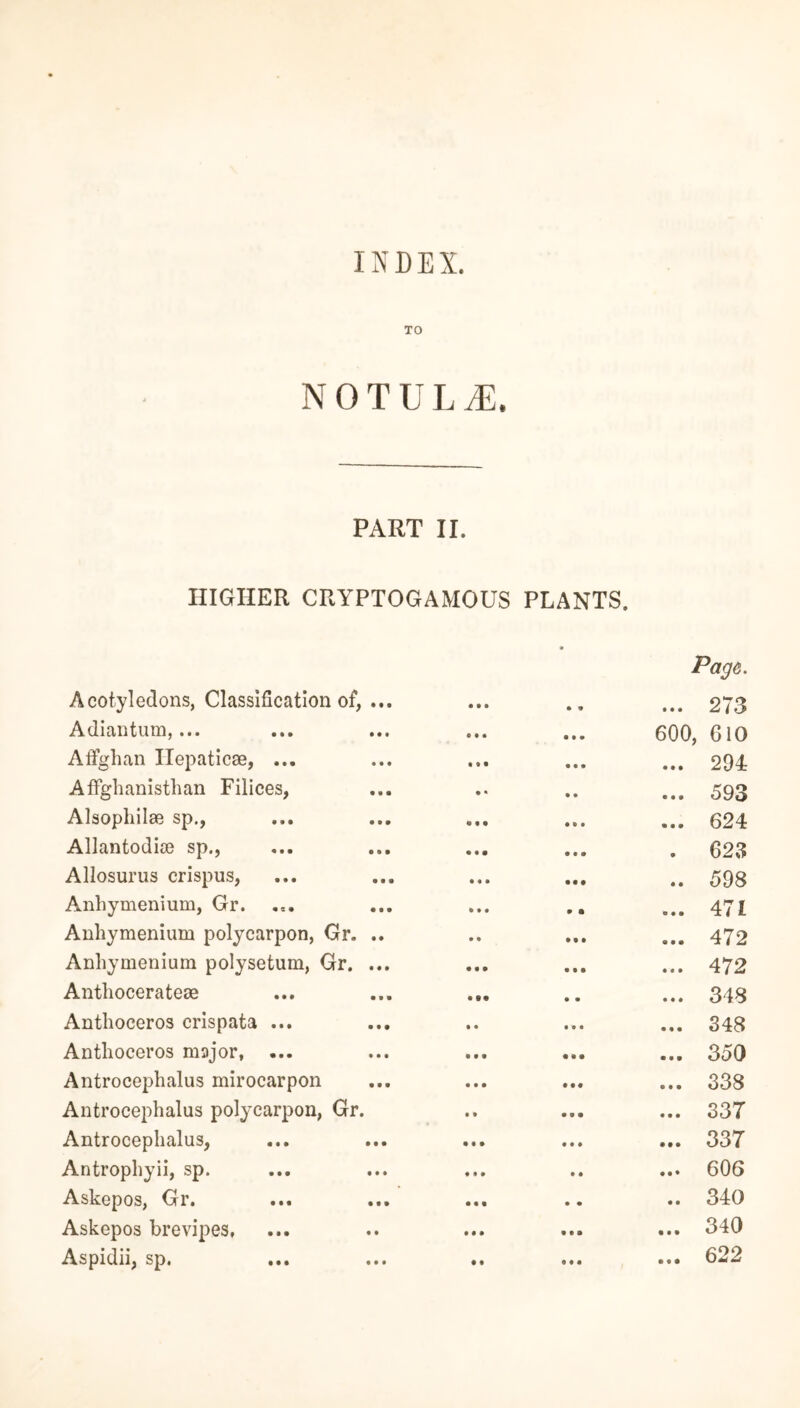 INDEX. TO NOTULtE, PART II. HIGHER CRYPTOGAMOUS PLANTS. Acotyledons, Classification of, ... • • • 9 9 9 9 9 Page. 273 Adiantum,... • • • • 99 600, 610 A Afghan Ilepaticae, ... • • • • 99 • M 294 Affghanisthan Filices, •» 9 9 • • • 593 Alsophilae sp., • • • 9 9 9 9 9 9 624 Allantodice sp., • • • • 9 • 9 623 Allosurus crispus, • • • • • 9 • 9 598 Anhymenium, Gr. • • • 9 9 0 9 9 471 Anhymenium polycarpon, Gr. .. • • • 9 9 0 9 9 472 Anhymenium polysetum, Gr. ... • • • 9 9 9 9 9 9 472 Anthocerateae • 99 9 9 9 9 9 348 Anthoceros crispata ... 9 • 9 9 9 • 99 348 Anthoceros major, ... • 99 99 9 9 0 9 350 Antrocephalus mirocarpon 9 • • • 99 • 99 338 Antrocephalus polycarpon, Gr. • t 9 0 9 9 9 0 33T Antrocephalus, • • • • 99 • 9 9 337 Antrophyii, sp. • 1 » • 9 • 9 • 606 Askepos, Gr. • • • 9 9 • 9 340 Askepos brevipes. M • 9 9 9 • 99 340 Aspidii, sp. 622