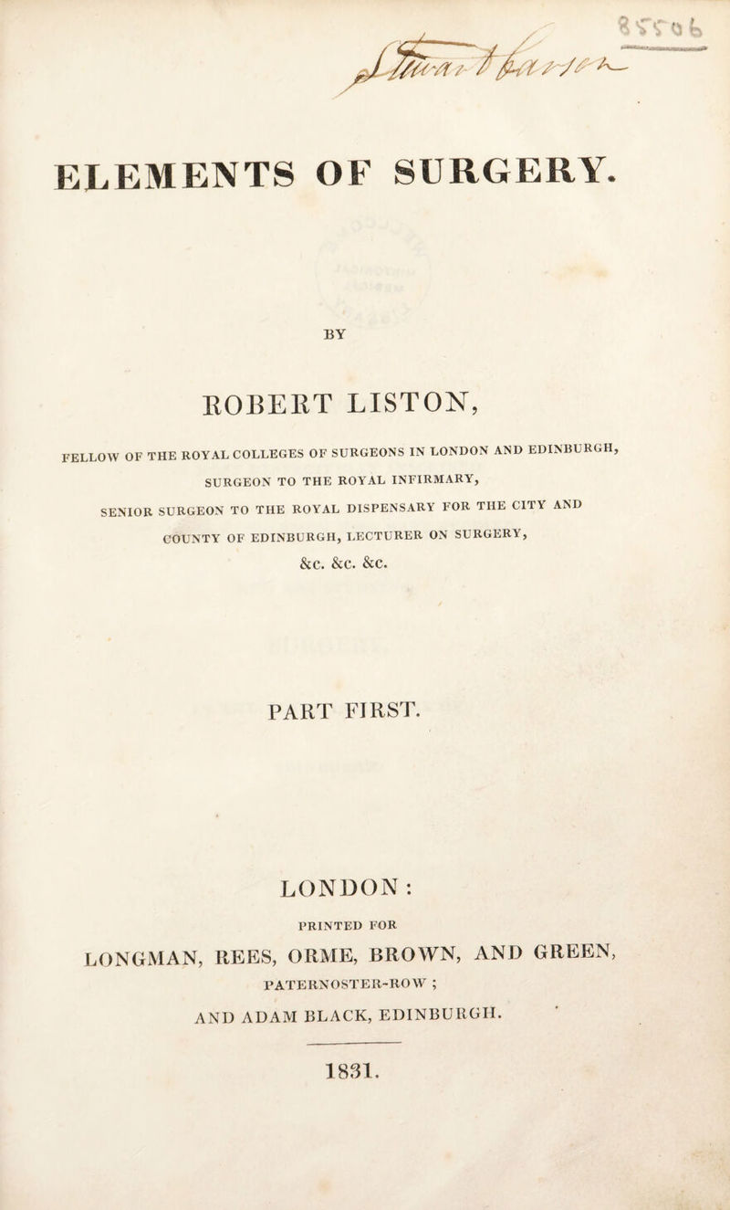 BY ROBERT LISTON, FELLOW OF THE ROYAL COLLEGES OF SURGEONS IN LONDON AND EDINBURGH, SURGEON TO THE ROYAL INFIRMARY, SENIOR SURGEON TO THE ROYAL DISPENSARY FOR THE CITY AND COUNTY OF EDINBURGH, LECTURER ON SURGERY, &amp;c. &amp;c. &amp;c. PART FIRST. LONDON: PRINTED FOR LONGMAN, REES, ORME, BROWN, AND GREEN, PATERNOSTER-ROW ; AND ADAM BLACK, EDINBURGH. 1831.