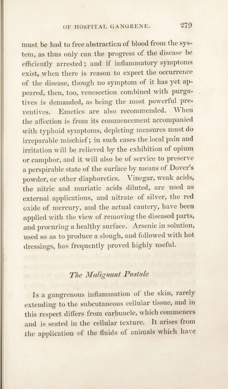 must be had to free abstraction ot blood from the sys¬ tem, as thus only can the progress ot the disease be efficiently arrested; and if inflammatory symptoms exist, when there is reason to expect the occurrence of the disease, though no symptom of it has yet ap¬ peared, then, too, venesection combined with purga¬ tives is demanded, as being the most powerful pre¬ ventives. Emetics are also recommended. When the affection is from its commencement accompanied with typhoid symptoms, depleting measures must do irreparable mischief; in such cases the local pain and irritation will be relieved by the exhibition of opium or camphor, and it will also be of service to preserve a perspirable state of the surface by means of Dover’s powder, or other diaphoretics. Vinegar, weak acids, the nitric and muriatic acids diluted, are used as external applications, and nitrate of silver, the red oxide of mercury, and the actual cautery, have been applied with the view of removing the diseased parts, and procuring a healthy surface. Arsenic in solution, used so as to produce a slough, and followed with hot dressings, has frequently proved highly useful. The Malignant Pustule Is a gangrenous inflammation of the skin, rarely extending to the subcutaneous cellular tissue, and in this respect differs from carbuncle, which commences and is seated in the cellular texture. It arises from the application of the fluids- of animals which have