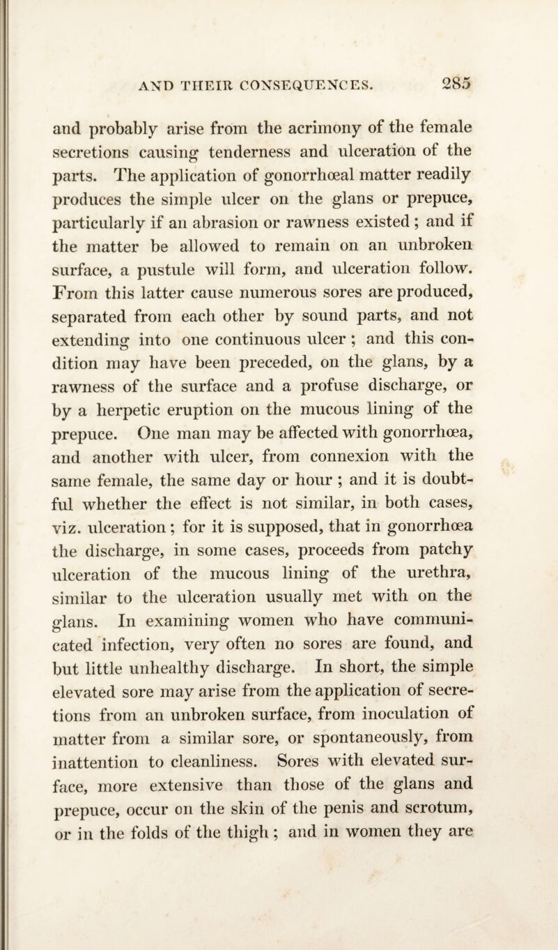 and probably arise from the acrimony of the female secretions causing tenderness and ulceration of the parts. The application of gonorrhoeal matter readily produces the simple ulcer on the glans or prepuce, particularly if an abrasion or rawness existed ; and if the matter be allowed to remain on an unbroken surface, a pustule will form, and ulceration follow. From this latter cause numerous sores are produced, separated from each other by sound parts, and not extending into one continuous ulcer; and this con¬ dition may have been preceded, on the glans, by a rawness of the surface and a profuse discharge, or by a herpetic eruption on the mucous lining of the prepuce. One man may be affected with gonorrhoea, and another with ulcer, from connexion with the same female, the same day or hour ; and it is doubt¬ ful whether the effect is not similar, in both cases, viz. ulceration; for it is supposed, that in gonorrhoea the discharge, in some cases, proceeds from patchy ulceration of the mucous lining of the urethra, similar to the ulceration usually met with on the glans. In examining women who have communi¬ cated infection, very often no sores are found, and but little unhealthy discharge. In short, the simple elevated sore may arise from the application of secre¬ tions from an unbroken surface, from inoculation of matter from a similar sore, or spontaneously, from inattention to cleanliness. Sores with elevated sur¬ face, more extensive than those of the glans and prepuce, occur on the skin of the penis and scrotum, or in the folds of the thigh; and in women they are