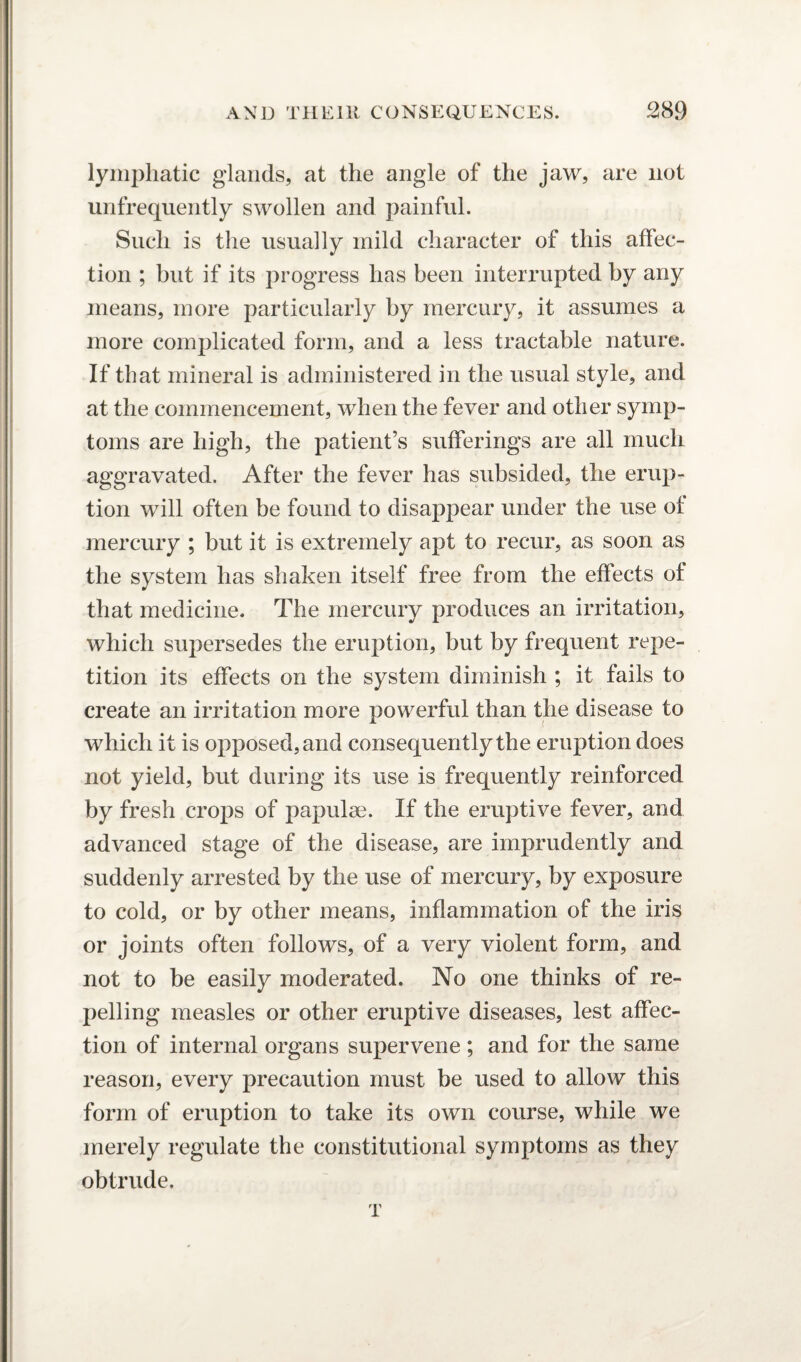 lymphatic glands, at the angle of the jaw, are not unfrequently swollen and painful. Such is the usually mild character of this affec¬ tion ; but if its progress has been interrupted by any means, more particularly by mercury, it assumes a more complicated form, and a less tractable nature. If that mineral is administered in the usual style, and at the commencement, when the fever and other symp¬ toms are high, the patient’s sufferings are all much aggravated. After the fever has subsided, the erup¬ tion will often be found to disappear under the use of mercury ; but it is extremely apt to recur, as soon as the system has shaken itself free from the effects of that medicine. The mercury produces an irritation, which supersedes the eruption, but by frequent repe¬ tition its effects on the system diminish ; it fails to create an irritation more powerful than the disease to which it is opposed, and consequently the eruption does not yield, but during its use is frequently reinforced by fresh crops of papulae. If the eruptive fever, and advanced stage of the disease, are imprudently and suddenly arrested by the use of mercury, by exposure to cold, or by other means, inflammation of the iris or joints often follows, of a very violent form, and not to be easily moderated. No one thinks of re¬ pelling measles or other eruptive diseases, lest affec¬ tion of internal organs supervene ; and for the same reason, every precaution must be used to allow this form of eruption to take its own course, while we merely regulate the constitutional symptoms as they obtrude. T