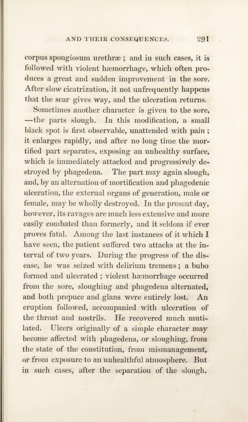 corpus spongiosum urethrae ; and in such cases, it is followed with violent haemorrhage, which often pro¬ duces a great and sudden improvement in the sore. After slow cicatrization, it not unfrequently happens that the scar gives way, and the ulceration returns. Sometimes another character is given to the sore, —the parts slough. In this modification, a small black sjiot is first observable, unattended with pain ; it enlarges rapidly, and after no long time the mor¬ tified part separates, exposing an unhealthy surface, which is immediately attacked and progressively de¬ stroyed by phagedena. The part may again slough, and, by an alternation of mortification and phagedenic ulceration, the external organs of generation, male or female, may be wholly destroyed. In the present day, however, its ravages are much less extensive and more easily combated than formerly, and it seldom if ever proves fatal. Among the last instances of it which I have seen, the patient suffered two attacks at the in¬ terval of two years. During the progress of the dis¬ ease, he was seized with delirium tremens; a bubo formed and ulcerated ; violent haemorrhage occurred from the sore, sloughing and phagedena alternated, and both prepuce and glans were entirely lost. An eruption followed, accompanied with ulceration of the throat and nostrils. He recovered much muti¬ lated. Ulcers originally of a simple character may become affected with phagedena, or sloughing, from the state of the constitution, from mismanagement, or from exposure to an unhealthful atmosphere. But in such cases, after the separation of the slough.