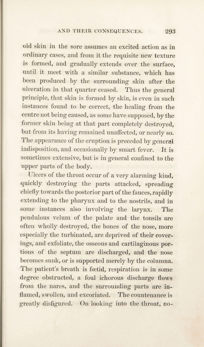 old skin in the sore assumes an excited action as in ordinary cases, and from it the requisite new texture is formed, and gradually extends over the surface, until it meet with a similar substance, which has been produced by the surrounding skin after the ulceration in that quarter ceased. Thus the general principle, that skin is formed by skin, is even in such instances found to be correct, the healing from the centre not being caused, as some have supposed, by the former skin being at that part completely destroyed, but from its having remained unaffected, or nearly so. The appearance of the eruption is preceded by general indisposition, and occasionally by smart fever. It is sometimes extensive, but is in general confined to the upper parts of the body. Ulcers of the throat occur of a very alarming kind, quickly destroying the parts attacked, spreading chiefly towards the posterior part of the fauces, rapidly extending to the pharynx and to the nostrils, and in some instances also involving the larynx. The pendulous velum of the palate and the tonsils are often wholly destroyed, the bones of the nose, more especially the turbinated, are deprived of their cover¬ ings, and exfoliate, the osseous and cartilaginous por¬ tions of the septum are discharged, and the nose becomes sunk, or is supported merely by the columna. The patient’s breath is foetid, respiration is in some degree obstructed, a foul ichorous discharge flows from the nares, and the surrounding parts are in¬ flamed, swollen, and excoriated. The countenance is greatly disfigured. On looking into the throat, no-