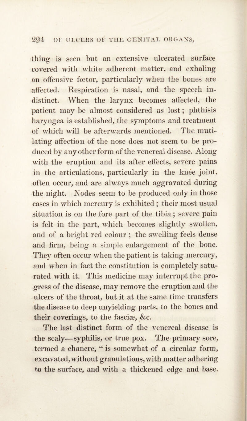 thing is seen but an extensive ulcerated surface c3 covered with white adherent matter, and exhaling an offensive foetor, particularly when the bones are affected. Respiration is nasal, and the speech in¬ distinct. When the larynx becomes affected, the patient may be almost considered as lost; phthisis haryngea is established, the symptoms and treatment of which will be afterwards mentioned. The muti¬ lating affection of the nose does not seem to be pro¬ duced by any other form of the venereal disease. Along with the eruption and its after effects, severe pains in the articulations, particularly in the knee joint, often occur, and are always much aggravated during the night. Nodes seem to be produced only in those cases in which mercury is exhibited ; their most usual situation is on the fore part of the tibia; severe pain is felt in the part, which becomes slightly swollen, and of a bright red colour ; the swelling feels dense and firm, being a simple enlargement of the bone. They often occur when the patient is taking mercury, and when in fact the constitution is completely satu¬ rated with it. This medicine may interrupt the pro¬ gress of the disease, may remove the eruption and the ulcers of the throat, but it at the same time transfers the disease to deep unyielding parts, to the bones and their coverings, to the fasciae, &c. The last distinct form of the venereal disease is the scaly—syphilis, or true pox. The'primary sore, termed a chancre, “ is somewhat of a circular form, excavated, without granulations, with matter adhering to the surface, and with a thickened edge and base.