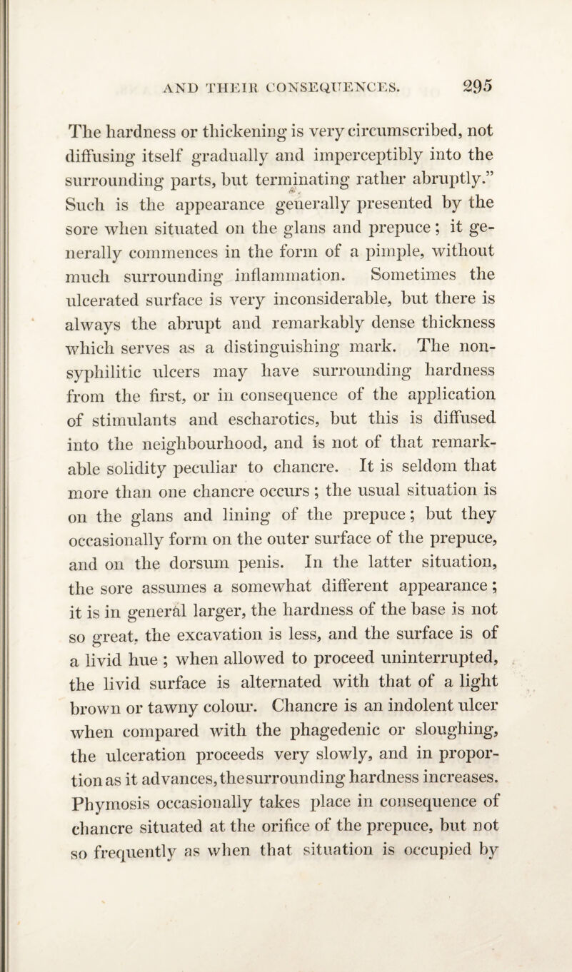 The hardness or thickening is very circumscribed, not diffusing itself gradually and imperceptibly into the surrounding parts, but terminating rather abruptly.” Such is the appearance generally presented by the sore when situated on the glans and prepuce; it ge¬ nerally commences in the form of a pimple, without much surrounding inflammation. Sometimes the ulcerated surface is very inconsiderable, but there is always the abrupt and remarkably dense thickness which serves as a distinguishing mark. The non¬ syphilitic ulcers may have surrounding hardness from the first, or in consequence of the application of stimulants and escharotics, but this is diffused into the neighbourhood, and is not of that remark¬ able solidity peculiar to chancre. It is seldom that more than one chancre occurs; the usual situation is on the glans and lining of the prepuce ; but they occasionally form on the outer surface of the prepuce, and on the dorsum penis. In the latter situation, the sore assumes a somewhat different appearance; it is in general larger, the hardness of the base is not so great, the excavation is less, and the surface is of a livid hue ; when allowed to proceed uninterrupted, the livid surface is alternated with that of a light brown or tawny colour. Chancre is an indolent ulcer when compared with the phagedenic or sloughing, the ulceration proceeds very slowly, and in propor¬ tion as it advances, the surrounding hardness increases. Phymosis occasionally takes place in consequence of chancre situated at the orifice of the prepuce, but not so frequently as when that situation is occupied by