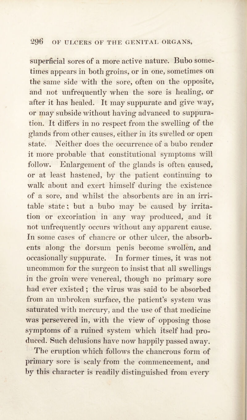 superficial sores of a more active nature. Bubo some¬ times appears in both groins, or in one, sometimes on the same side with the sore, often on the opposite, and not unfrequently when the sore is healing, or after it has healed. It may suppurate and give way, or may subside without having advanced to suppura¬ tion. It differs in no respect from the swelling of the glands from other causes, either in its swelled or open state. Neither does the occurrence of a bubo render it more probable that constitutional symptoms will follow. Enlargement of the glands is often caused, or at least hastened, by the patient continuing to walk about and exert himself during the existence of a sore, and whilst the absorbents are in an irri¬ table state; but a bubo may be caused by irrita¬ tion or excoriation in any way produced, and it not unfrequently occurs without any apparent cause. In some cases of chancre or other ulcer, the absorb¬ ents along the dorsum penis become swollen, and occasionally suppurate. In former times, it was not uncommon for the surgeon to insist that all swellings in the groin were venereal, though no primary sore had ever existed; the virus was said to be absorbed from an unbroken surface, the patient’s system was saturated with mercury, and the use of that medicine was persevered in, with the view of opposing those symptoms of a ruined system which itself had pro¬ duced. Such delusions have now happily passed away. The eruption which follows the chancrous form of primary sore is scaly from the commencement, and by this character is readily distinguished from every