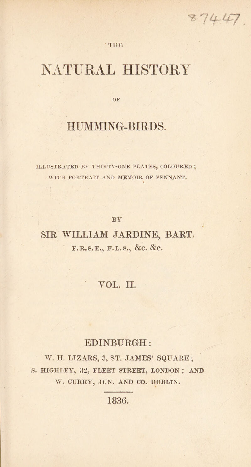 ' THE ? 74 NATURAL HISTORY OF HUMMING-BIRDS. ILLUSTRATED BY THIRTY-ONE PLATES, COLOURED ; WITH PORTRAIT AND MEMOIR OF PENNANT. BY SIR WILLIAM JARDINE, BART F.R.S.E., F.L.S., &C. &C. VOL. II. EDINBURGH: W. H. LIZARS, 3, ST. JAMES’ SQUARE; S. HIGHLEY, 32, FLEET STREET, LONDON ; AND W. CURRY, JUN. AND CO. DUBLIN. 1836.