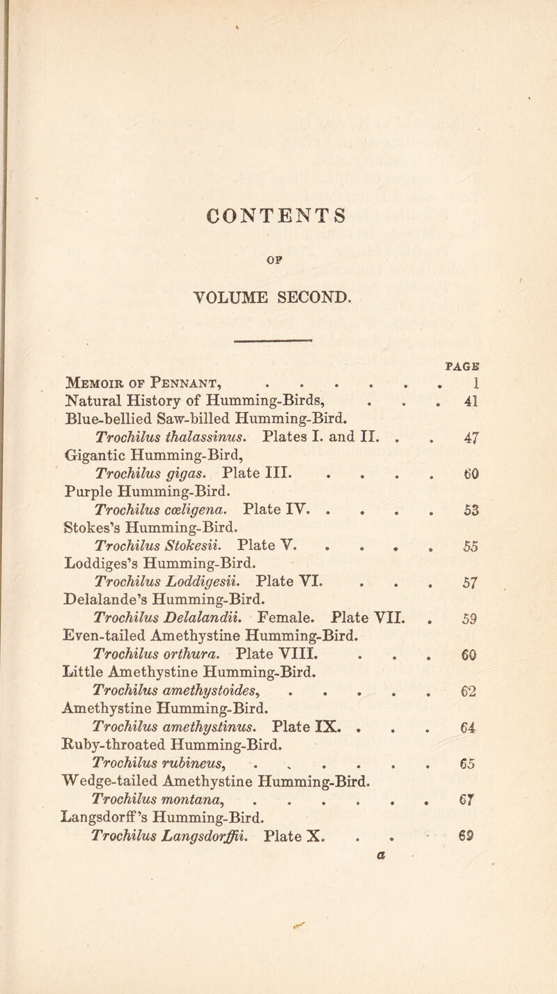 CONTENTS OP VOLUME SECOND. PAGE Memoir of Pennant, 1 Natural History of Humming-Birds, ... 41 Blue-bellied Saw-billed Humming-Bird. Trochilus thalassinus. Plates I. and II. . . 47 Gigantic Humming-Bird, Trochilus gigas. Plate III. .... 60 Purple Humming-Bird. Trochilus cccligena. Plate IV 53 Stokes’s Humming-Bird. Trochilus Stokesii. Plate V. .... 55 Loddiges’s Humming-Bird. Trochilus Loddigesii. Plate VI. ... 57 Delalande’s Humming-Bird. Trochilus Delalandii. Female. Plate VII. . 59 Even-tailed Amethystine Humming-Bird. Trochilus orthura. Plate VIII. ... 60 Little Amethystine Humming-Bird. Trochilus amethystoides 62 Amethystine Humming-Bird. Trochilus amethysiinus. Plate IX. ... 64 Ruby-throated Humming-Bird. Trochilus rubineus 65 Wedge-tailed Amethystine Humming-Bird. Trochilus montana, 67 Langsdorff’s Humming-Bird. Trochilus Langsdorffii. Plate X. 69 a