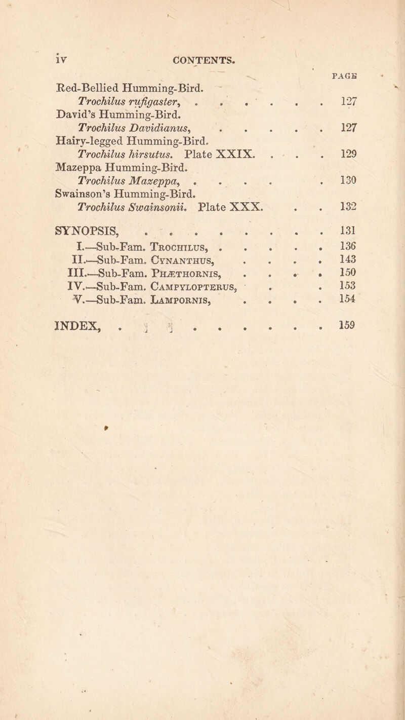 Bed-Bellied Humming-Bird. Trochilus rufigaster, David’s Humming-Bird. Trochilus Davidianus, Hairy-legged Humming-Bird. Trochilus hirsutus. Plate XXIX. Mazeppa Humming-Bird. Trochilus Mazeppa, Swainson’s Humming-Bird. Trochilus Swainsonii. Plate XXX. SYNOPSIS, ..... I.—Sub-Fam. Trochilus, . II.'—Sub-Fam, Cynanthus, III. —Sub-Fam. Ph^ethornis, IV. '—Sub-Fam. Campylopterus, V.—Sub-Fam. Lampornis, PAGE 127 . 127 . 129 . 130 . 132 . 131 . 136 . 143 . 150 . 153 . 154 p INDEX, 159