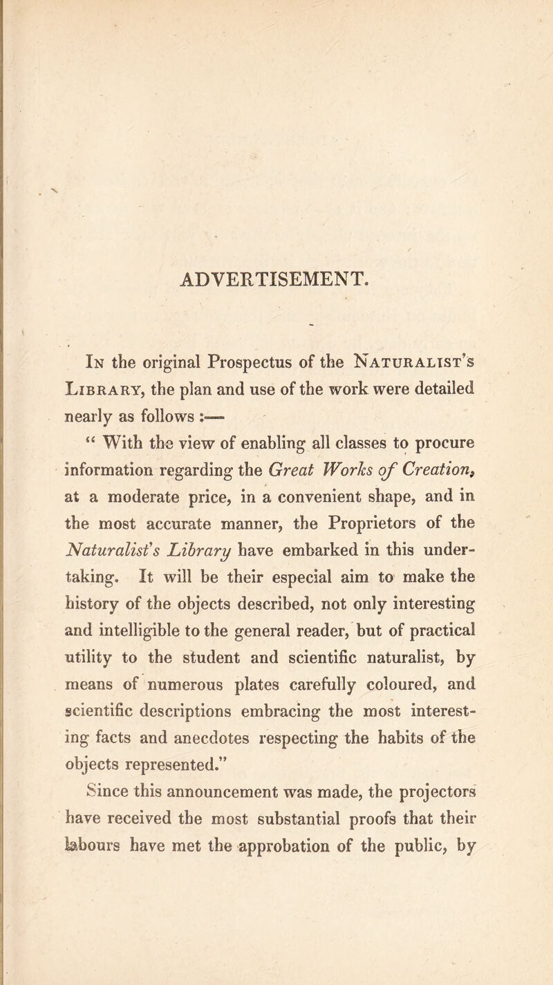 ADVERTISEMENT. In the original Prospectus of the Naturalist’s Library, the plan and use of the work were detailed nearly as follows “ With the view of enabling all classes to procure information regarding the Great Works of Creation, at a moderate price, in a convenient shape, and in the most accurate manner, the Proprietors of the Naturalist’s Library have embarked in this under- taking. It will be their especial aim to make the history of the objects described, not only interesting and intelligible to the general reader, but of practical utility to the student and scientific naturalist, by means of numerous plates carefully coloured, and scientific descriptions embracing the most interest- ing facts and anecdotes respecting the habits of the objects represented.” Since this announcement was made, the projectors have received the most substantial proofs that their labours have met the approbation of the public, by