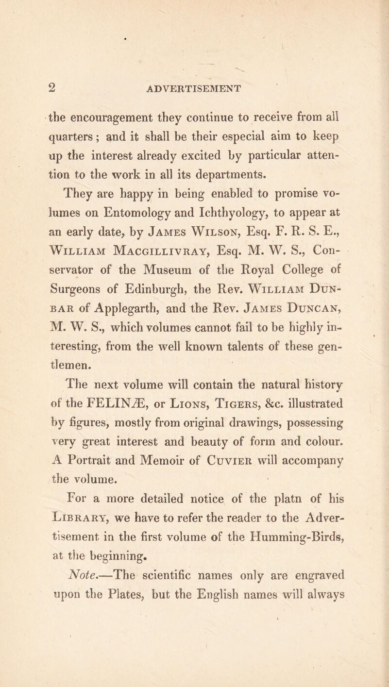 the encouragement they continue to receive from all quarters; and it shall be their especial aim to keep up the interest already excited by particular atten- tion to the work in all its departments. They are happy in being enabled to promise vo- lumes on Entomology and Ichthyology, to appear at an early date, by James Wilson, Esq. F. R. S. E., William Macgillivray, Esq. M. W. S., Con- servator of the Museum of the Royal College of Surgeons of Edinburgh, the Rev. William Dun- bar of Applegartb, and the Rev. James Duncan, M. W. S., which volumes cannot fail to be highly in- teresting, from the well known talents of these gen- tlemen. The next volume will contain the natural history of the FELINiE, or Lions, Tigers, &c. illustrated by figures, mostly from original drawings, possessing very great interest and beauty of form and colour. A Portrait and Memoir of Cuvier will accompany the volume. For a more detailed notice of the platn of his Library, we have to refer the reader to the Adver- tisement. in the first volume of the Humming-Birds, at the beginning. Note.—The scientific names only are engraved upon the Plates, but the English names will always