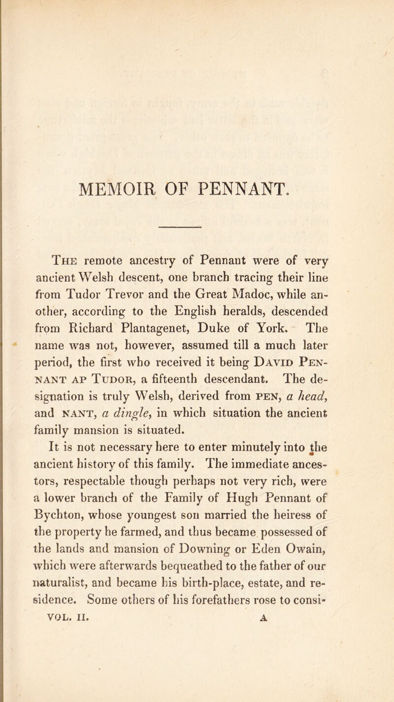 MEMOIR OF PENNANT. The remote ancestry of Pennant were of very ancient Welsh descent, one branch tracing their line from Tudor Trevor and the Great Madoc, while an- other, according to the English heralds, descended from Richard Plantagenet, Duke of York, The name was not, however, assumed till a much later period, the first who received it being David Pen- nant ap Tudor, a fifteenth descendant. The de- signation is truly Welsh, derived from pen, a head, and nant, a dingle, in which situation the ancient family mansion is situated. It is not necessary here to enter minutely into the ancient history of this family. The immediate ances- tors, respectable though perhaps not very rich, were a lower branch of the Family of Hugh Pennant of Bychton, whose youngest son married the heiress of the property he farmed, and thus became possessed of the lands and mansion of Downing or Eden Owain, which were afterwards bequeathed to the father of our naturalist, and became his birth-place, estate, and re- sidence. Some others of his forefathers rose to consi- VOL. II. A